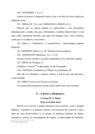 120. ESTRABÃO, 1, 6, p. 3.
Limites de aurora e crepúsculo (são) a Ursa e em face da Ursa a baliza do
fulgurante Zeus.
121. IDEM, XIV, 25, p. 642; DIÓGENES LAÉRCIO, IX, 2.
Merecia que os efésios adultos se enforcassem e aos não-adultos
abandonassem a cidade, eles que a Hermodoro, o melhor homem deles e o de
mais valor, expulsaram dizendo: que entre nós ninguém seja o mais valoroso,
senão que se vá alhures e com outros.
122. Suda, s.v. "ankhibátein " e "amphisbátein ". Aproximação, segundo
Heráclito.
123. TEMÍSTIO, Oratío V, p. 69. Natureza ama esconder-se.
124. TEOFRASTO, Metafísica, 15 p. 7 a 10.
(Como?) coisas varridas e ao acaso confundidas (é?) o mais belo mundo.
125. IDEM, De Vertigine, 9.
Também o "cyceon"48
se decompõe, se não for agitado.
125a. TZETZES, Comentário ao "Plutão" de Aristófanes, 88.
Que não vos abandone a riqueza, efésios, a fim de que seja provada a
vossa ruindade.
126. IDEM, Escólios para Exegese da Ilíada.
As (coisas) frias esquentam, quente esfria, úmido seca, seco umedece.
C - CRÍTICA MODERNA
1. Georg W. F. Hegel
Trad. de Ernildo Stein
HERÁCLITO CONCEBE o próprio absoluto como processo, como a própria
dialética. A dialética é a) dialética exterior, um raciocinar de cá para lá e não a
alma da coisa dissolvendo-se a si mesma; b) dialética imanente do objeto,
situando-se, porém, na contemplação do sujeito; c) objetividade de Heráclito,
48
Uma espécie de mingau de aveia.
 