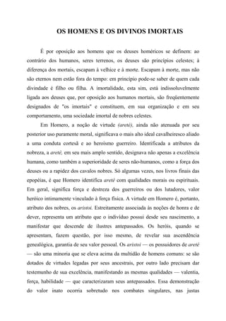 OS HOMENS E OS DIVINOS IMORTAIS
É por oposição aos homens que os deuses homéricos se definem: ao
contrário dos humanos, seres terrenos, os deuses são princípios celestes; à
diferença dos mortais, escapam à velhice e à morte. Escapam à morte, mas não
são eternos nem estão fora do tempo: em princípio pode-se saber de quem cada
divindade é filho ou filha. A imortalidade, esta sim, está indissoluvelmente
ligada aos deuses que, por oposição aos humanos mortais, são freqüentemente
designados de "os imortais" e constituem, em sua organização e em seu
comportamento, uma sociedade imortal de nobres celestes.
Em Homero, a noção de virtude (areté), ainda não atenuada por seu
posterior uso puramente moral, significava o mais alto ideal cavalheiresco aliado
a uma conduta cortesã e ao heroísmo guerreiro. Identificada a atributos da
nobreza, a areté, em seu mais amplo sentido, designava não apenas a excelência
humana, como também a superioridade de seres não-humanos, como a força dos
deuses ou a rapidez dos cavalos nobres. Só algumas vezes, nos livros finais das
epopéias, é que Homero identifica areté com qualidades morais ou espirituais.
Em geral, significa força e destreza dos guerreiros ou dos lutadores, valor
heróico intimamente vinculado à força física. A virtude em Homero é, portanto,
atributo dos nobres, os aristoi. Estreitamente associada às noções de honra e de
dever, representa um atributo que o indivíduo possui desde seu nascimento, a
manifestar que descende de ilustres antepassados. Os heróis, quando se
apresentam, fazem questão, por isso mesmo, de revelar sua ascendência
genealógica, garantia de seu valor pessoal. Os aristoi — os possuidores de areté
— são uma minoria que se eleva acima da multidão de homens comuns: se são
dotados de virtudes legadas por seus ancestrais, por outro lado precisam dar
testemunho de sua excelência, manifestando as mesmas qualidades — valentia,
força, habilidade — que caracterizaram seus antepassados. Essa demonstração
do valor inato ocorria sobretudo nos combates singulares, nas justas
 