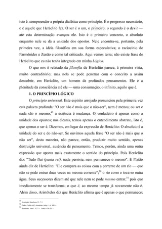 isto é, compreender a própria dialética como princípio. É o progresso necessário,
e é aquele que Heráclito fez. O ser é o um, o primeiro; o segundo é o devir —
até esta determinação avançou ele. Isto é o primeiro concreto, o absoluto
enquanto nele se dá a unidade dos opostos. Nele encontra-se, portanto, pela
primeira vez, a idéia filosófica em sua forma especulativa; o raciocínio de
Parmênides e Zenão e como tal criticado. Aqui vemos terra; não existe frase de
Heráclito que eu não tenha integrado em minha Lógica.
O que nos é relatado da filosofia de Heráclito parece, à primeira vista,
muito contraditório; mas nela se pode penetrar com o conceito a assim
descobrir, em Heráclito, um homem de profundos pensamentos. Ele é a
plenitude da consciência até ele — uma consumação, o infinito, aquilo que é.
1. O PRINCÍPIO LÓGICO
O princípio universal. Este espírito arrojado pronunciou pela primeira vez
esta palavra profunda: "O ser não é mais que o não-ser", nem é menos; ou ser e
nada são o mesmo,49
a essência é mudança. O verdadeiro é apenas como a
unidade dos opostos; nos eleatas, temos apenas o entendimento abstrato, isto é,
que apenas o ser é. Dizemos, em lugar da expressão de Heráclito: O absoluto é a
unidade do ser e do não-ser. Se ouvimos aquela frase "O ser não é mais que o
não ser", desta maneira, não parece, então, produzir muito sentido, apenas
destruição universal, ausência de pensamento. Temos, porém, ainda uma outra
expressão que aponta mais exatamente o sentido do princípio. Pois Heráclito
diz: "Tudo flui (panta rei), nada persiste, nem permanece o mesmo". E Platão
ainda diz de Heráclito: "Ele compara as coisas com a corrente de um rio — que
não se pode entrar duas vezes na mesma corrente";50
o rio corre e toca-se outra
água. Seus sucessores dizem até que nele nem se pode mesmo entrar,51
pois que
imediatamente se transforma; o que é, ao mesmo tempo já novamente não é.
Além disso, Aristóteles diz que Heráclito afirma que é apenas o que permanece;
49
Aristóteles, Metafísica, IV, 7, 3.
50
Platão, Crálilo, 402; Aristóteles, Afeta/., I, 6; XIII, 4.
51
Aristóteles, Afeta/., IV, 5. i Sobre o Céu, III, 1.
 