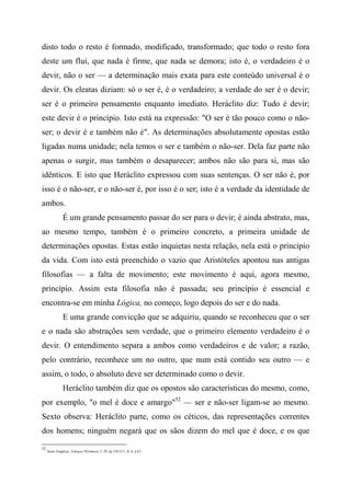 disto todo o resto é formado, modificado, transformado; que todo o resto fora
deste um flui, que nada é firme, que nada se demora; isto é, o verdadeiro é o
devir, não o ser — a determinação mais exata para este conteúdo universal é o
devir. Os eleatas diziam: só o ser é, é o verdadeiro; a verdade do ser é o devir;
ser é o primeiro pensamento enquanto imediato. Heráclito diz: Tudo é devir;
este devir é o princípio. Isto está na expressão: "O ser é tão pouco como o não-
ser; o devir é e também não é". As determinações absolutamente opostas estão
ligadas numa unidade; nela temos o ser e também o não-ser. Dela faz parte não
apenas o surgir, mas também o desaparecer; ambos não são para si, mas são
idênticos. E isto que Heráclito expressou com suas sentenças. O ser não é, por
isso é o não-ser, e o não-ser é, por isso é o ser; isto é a verdade da identidade de
ambos.
É um grande pensamento passar do ser para o devir; é ainda abstrato, mas,
ao mesmo tempo, também é o primeiro concreto, a primeira unidade de
determinações opostas. Estas estão inquietas nesta relação, nela está o princípio
da vida. Com isto está preenchido o vazio que Aristóteles apontou nas antigas
filosofias — a falta de movimento; este movimento é aqui, agora mesmo,
princípio. Assim esta filosofia não é passada; seu princípio é essencial e
encontra-se em minha Lógica, no começo, logo depois do ser e do nada.
E uma grande convicção que se adquiriu, quando se reconheceu que o ser
e o nada são abstrações sem verdade, que o primeiro elemento verdadeiro é o
devir. O entendimento separa a ambos como verdadeiros e de valor; a razão,
pelo contrário, reconhece um no outro, que num está contido seu outro — e
assim, o todo, o absoluto deve ser determinado como o devir.
Heráclito também diz que os opostos são características do mesmo, como,
por exemplo, "o mel é doce e amargo"52
— ser e não-ser ligam-se ao mesmo.
Sexto observa: Heráclito parte, como os céticos, das representações correntes
dos homens; ninguém negará que os sãos dizem do mel que é doce, e os que
52
Sexto Empírico, Esboços Pírrômcos, I, 29, §§ 210-211; II, 6, § 63.
 