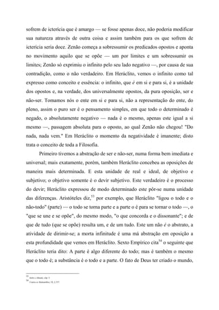 sofrem de icterícia que é amargo — se fosse apenas doce, não poderia modificar
sua natureza através de outra coisa e assim também para os que sofrem de
icterícia seria doce. Zenão começa a sobressumir os predicados opostos e aponta
no movimento aquilo que se opõe — um por limites e um sobressumir os
limites; Zenão só exprimiu o infinito pelo seu lado negativo —, por causa de sua
contradição, como o não verdadeiro. Em Heráclito, vemos o infinito como tal
expresso como conceito e essência: o infinito, que é em si e para si, é a unidade
dos opostos e, na verdade, dos universalmente opostos, da pura oposição, ser e
não-ser. Tomamos nós o ente em si e para si, não a representação do ente, do
pleno, assim o puro ser é o pensamento simples, em que todo o determinado é
negado, o absolutamente negativo — nada é o mesmo, apenas este igual a si
mesmo —, passagem absoluta para o oposto, ao qual Zenão não chegou! "Do
nada, nada vem." Em Heráclito o momento da negatividade é imanente; disto
trata o conceito de toda a Filosofia.
Primeiro tivemos a abstração de ser e não-ser, numa forma bem imediata e
universal; mais exatamente, porém, também Heráclito concebeu as oposições de
maneira mais determinada. E esta unidade de real e ideal, de objetivo e
subjetivo; o objetivo somente é o devir subjetivo. Este verdadeiro é o processo
do devir; Heráclito expressou de modo determinado este pôr-se numa unidade
das diferenças. Aristóteles diz,53
por exemplo, que Heráclito "ligou o todo e o
não-todo" (parte) — o todo se torna parte e a parte o é para se tornar o todo —, o
"que se une e se opõe", do mesmo modo, "o que concorda e o dissonante"; e de
que de tudo (que se opõe) resulta um, e de um tudo. Este um não é o abstrato, a
atividade de dirimir-se; a morta infinitude é uma má abstração em oposição a
esta profundidade que vemos em Heráclito. Sexto Empírico cita54
o seguinte que
Heráclito teria dito: A parte é algo diferente do todo; mas é também o mesmo
que o todo é; a substância é o todo e a parte. O fato de Deus ter criado o mundo,
53
Sobre o Mundo, cíip. 5.
54
Contra os Malemtílkos, IX, § 337.
 