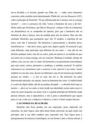 ter-se dividido a si mesmo, gerado seu Filho etc. — todos estes elementos
concretos estão contidos nesta determinação. Platão diz, em seu Banquete (187),
sobre o princípio de Heráclito: "O um, diferenciado de si mesmo, une-se consigo
mesmo" — este é o processo da vida, "como a harmonia do arco e da lira".
Deixa então que Erixímaco, que fala no Banquete, critique o fato de a harmonia
ser desarmônica ou se componha de opostos, pois que a harmonia não se
formaria de altos e baixos, mas da unidade pela arte da música. Mas isto não
contradiz Heráclito, que justamente quer isto. O simples, a repetição de um
único som não é harmonia. Da harmonia é precisamente o absoluto devir,
transformar-se — não devir outro, agora este, depois aquele. O essencial é que
cada diferente, cada particular seja diferente de um outro — mas não de um
abstrato qualquer outro, mas de seu outro; cada um apenas é, na medida em que
seu outro em si esteja consigo, em seu conceito. Mudança é unidade, relação de
ambos a um, um ser, este e o outro. Na harmonia e no pensamento concordamos
que seja assim; vemos, pensamos a mudança, a unidade essencial. O espírito
relaciona-se na consciência com o sensível e este sensível é seu outro. Assim
também no caso dos sons; devem ser diferentes, mas de tal maneira que também
possam ser unidos — e isto os sons são em si. Da harmonia faz parte
determinada oposição, seu oposto, como na harmonia das cores. A subjetividade
é o outro da objetividade, não de um pedaço de papel — o absurdo disto logo se
mostra —, deve ser seu outro, e nisto reside sua identidade; assim cada coisa é o
outro do outro enquanto seu outro. Este é o grande princípio de Heráclito; pode
parecer obscuro, mas é especulativo; e isto é, para o entendimento que segura
para si o ser, o não ser, o subjetivo e objetivo, o real e o ideal, sempre obscuro.
2. OS MODOS DA REALIDADE
Heráclito não ficou parado, em sua exposição, nesta expressão em
conceitos, no puro lógico, mas além desta forma universal, na qual expôs seu
princípio, deu à sua idéia também uma expressão real. Esta figura pura é
precipuamente de natureza cosmológica, ou sua forma é mais a forma natural; é
 