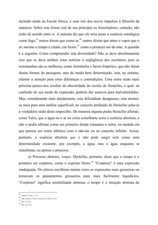 incluído ainda na Escola Jônica, e com isto deu novos impulsos à filosofia da
natureza. Sobre esta forma real de seu princípio os historiadores, contudo, não
estão de acordo entre si. A maioria diz que ele teria posto a essência ontológica
como fogo,55
outros dizem que como ar,56
outros dizem que antes o vapor que o
ar; mesmo o tempo é citado, em Sexto,57
como o primeiro ser do ente. A questão
é a seguinte: Como compreender esta diversidade? Não se deve absolutamente
crer que se deva atribuir estas notícias à negligência dos escritores, pois as
testemunhas são as melhores, como Aristóteles e Sexto Empírico, que não falam
destas formas de passagem, mas de modo bem determinado, sem, no entanto,
chamar a atenção para estas diferenças e contradições. Uma outra razão mais
próxima parece-nos resultar da obscuridade do escrito de Heráclito, o qual, na
confusão de seu modo de expressão, poderia dar motivos para mal-entendidos.
Mas, considerando mais detidamente, esta dificuldade desaparece; esta mostra-
se mais para uma análise superficial; no conceito profundo de Heráclito acha-se
a verdadeira saída deste empecilho. De maneira alguma podia Heráclito afirmar,
como Tales, que a água ou o ar ou coisa semelhante seria a essência absoluta; e
não o podia afirmar como um primeiro donde emanaria o outro, na medida em
que pensou ser como idêntico com o não-ser ou no conceito infinito. Assim,
portanto, a essência absoluta que é não pode surgir nele como uma
determinidade existente, por exemplo, a água, mas a água enquanto se
transforma, ou apenas o processo.
a) Processo abstrato, tempo. Heráclito, portanto, disse que o tempo é o
primeiro ser corpóreo, como o exprime Sexto.58
"Corpóreo" é uma expressão
inadequada. Os céticos escolhiam muitas vezes as expressões mais grosseiras ou
tornavam os pensamentos grosseiros para mais facilmente liquidá-los.
"Corpóreo" significa sensibilidade abstrata; o tempo é a intuição abstrata do
55
Aristóteles, Afeto/., I, 3, 8.
56
Sexto Empírico, Contra os Matem., IX, § 360; X, § 233.
57
Ibid., X, § 216.
58
Ibid., § 231-232.
 