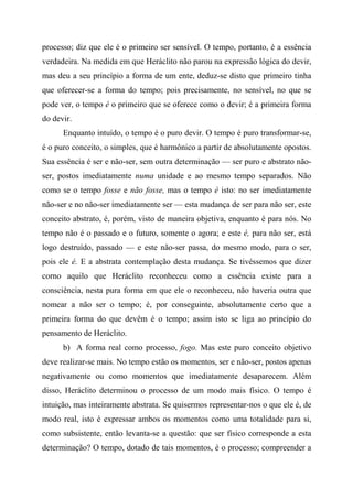 processo; diz que ele é o primeiro ser sensível. O tempo, portanto, é a essência
verdadeira. Na medida em que Heráclito não parou na expressão lógica do devir,
mas deu a seu princípio a forma de um ente, deduz-se disto que primeiro tinha
que oferecer-se a forma do tempo; pois precisamente, no sensível, no que se
pode ver, o tempo é o primeiro que se oferece como o devir; é a primeira forma
do devir.
Enquanto intuído, o tempo é o puro devir. O tempo é puro transformar-se,
é o puro conceito, o simples, que é harmônico a partir de absolutamente opostos.
Sua essência é ser e não-ser, sem outra determinação — ser puro e abstrato não-
ser, postos imediatamente numa unidade e ao mesmo tempo separados. Não
como se o tempo fosse e não fosse, mas o tempo é isto: no ser imediatamente
não-ser e no não-ser imediatamente ser — esta mudança de ser para não ser, este
conceito abstrato, é, porém, visto de maneira objetiva, enquanto é para nós. No
tempo não é o passado e o futuro, somente o agora; e este é, para não ser, está
logo destruído, passado — e este não-ser passa, do mesmo modo, para o ser,
pois ele é. E a abstrata contemplação desta mudança. Se tivéssemos que dizer
corno aquilo que Heráclito reconheceu como a essência existe para a
consciência, nesta pura forma em que ele o reconheceu, não haveria outra que
nomear a não ser o tempo; é, por conseguinte, absolutamente certo que a
primeira forma do que devêm é o tempo; assim isto se liga ao princípio do
pensamento de Heráclito.
b) A forma real como processo, fogo. Mas este puro conceito objetivo
deve realizar-se mais. No tempo estão os momentos, ser e não-ser, postos apenas
negativamente ou como momentos que imediatamente desaparecem. Além
disso, Heráclito determinou o processo de um modo mais físico. O tempo é
intuição, mas inteiramente abstrata. Se quisermos representar-nos o que ele é, de
modo real, isto é expressar ambos os momentos como uma totalidade para si,
como subsistente, então levanta-se a questão: que ser físico corresponde a esta
determinação? O tempo, dotado de tais momentos, é o processo; compreender a
 