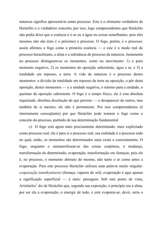 natureza significa apresentá-la como processo. Este é o elemento verdadeiro de
Heráclito e o verdadeiro conceito; por isso, logo compreendemos que Heráclito
não podia dizer que a essência é o ar ou a água ou coisas semelhantes, pois eles
mesmos não são (isto é o próximo) o processo. O fogo, porém, é o processo:
assim afirmou o fogo como a primeira essência — e este é o modo real do
processo heracliteano, a alma e a substância do processo da natureza. Justamente
no processo distinguem-se os momentos, como no movimento: 1) o puro
momento negativo, 2) os momentos da oposição subsistente, água e ar, e 3) a
totalidade em repouso, a terra. A vida da natureza é o processo destes
momentos: a divisão da totalidade em repouso da terra na oposição, o pôr desta
oposição, destes momentos — e a unidade negativa, o retorno para a unidade, o
queimar da oposição subsistente. O fogo é o tempo físico; ele é esta absoluta
inquietude, absoluta dissolução do que persiste — o desaparecer de outros, mas
também de si mesmo; ele não é permanente. Por isso compreendemos (é
inteiramente conseqüente) por que Heráclito pode nomear o fogo como o
conceito do processo, partindo de sua determinação fundamental.
c) O fogo está agora mais precisamente determinado, mais explicitado
como processo real; ele é para si o processo real, sua realidade é o processo todo
no qual, então, os momentos são determinados mais exata e concretamente. O
fogo, enquanto o metamorfosear-se das coisas corpóreas, é mudança,
transformação do determinado, evaporação, transformação em fumaças; pois ele
é, no processo, o momento abstrato do mesmo, não tanto o ar como antes a
evaporação. Para este processo Heráclito utilizou uma palavra muito singular:
evaporação (anathymíasis) (fumaça, vapores do sol); evaporação é aqui apenas
a significação superficial — é mais: passagem. Sob este ponto de vista,
Aristóteles1
diz de Heráclito que, segundo sua exposição, o princípio era a alma,
por ser ela a evaporação, o emergir de tudo, e este evaporar-se, devir, seria o
 