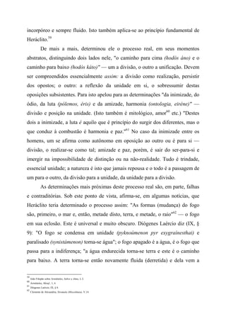 incorpóreo e sempre fluido. Isto também aplica-se ao princípio fundamental de
Heráclito.59
De mais a mais, determinou ele o processo real, em seus momentos
abstratos, distinguindo dois lados nele, "o caminho para cima (hodòs áno) e o
caminho para baixo (hodòs káto)" — um a divisão, o outro a unificação. Devem
ser compreendidos essencialmente assim: a divisão como realização, persistir
dos opostos; o outro: a reflexão da unidade em si, o sobressumir destas
oposições subsistentes. Para isto apelou para as determinações "da inimizade, do
ódio, da luta (pólemos, éris) e da amizade, harmonia (ontologia, eiréne)" —
divisão e posição na unidade. (Isto também é mitológico, amor60
etc.) "Destes
dois a inimizade, a luta é aquilo que é princípio do surgir dos diferentes, mas o
que conduz à combustão é harmonia e paz."61
No caso da inimizade entre os
homens, um se afirma como autônomo em oposição ao outro ou é para si —
divisão, o realizar-se como tal; amizade e paz, porém, é sair do ser-para-si e
imergir na impossibilidade de distinção ou na não-realidade. Tudo é trindade,
essencial unidade; a natureza é isto que jamais repousa e o todo é a passagem de
um para o outro, da divisão para a unidade, da unidade para a divisão.
As determinações mais próximas deste processo real são, em parte, falhas
e contraditórias. Sob este ponto de vista, afirma-se, em algumas notícias, que
Heráclito teria determinado o processo assim: "As formas (mudança) do fogo
são, primeiro, o mar e, então, metade disto, terra, e metade, o raio"62
— o fogo
em sua eclosão. Este é universal e muito obscuro. Diógenes Laércio diz (IX, §
9): "O fogo se condensa em unidade (pyknoúmenon pyr exygraínesthai) e
paralisado (synistámenon) torna-se água"; o fogo apagado é a água, é o fogo que
passa para a indiferença; "a água endurecida torna-se terra e este é o caminho
para baixo. A terra torna-se então novamente fluida (derretida) e dela vem a
59
João Filopão sobre Aristóteles, Sobre a Alma, I, 2.
60
Aristóteles, Metaf., 1, 4.
61
Diógenes Laércio, IX, § 8.
62
Clemente de Alexandria, Stromala (Miscelânea), V,14.
 