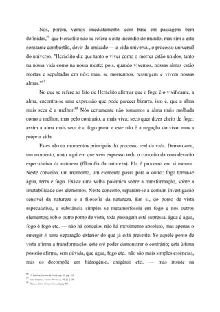 Nós, porém, vemos imediatamente, com base em passagens bem
definidas,66
que Heráclito não se refere a este incêndio do mundo, mas sim a esta
constante combustão, devir da amizade — a vida universal, o processo universal
do universo. "Heráclito diz que tanto o viver como o morrer estão unidos, tanto
na nossa vida como na nossa morte; pois, quando vivemos, nossas almas estão
mortas e sepultadas em nós; mas, se morrermos, ressurgem e vivem nossas
almas."67
No que se refere ao fato de Heráclito afirmar que o fogo é o vivificante, a
alma, encontra-se uma expressão que pode parecer bizarra, isto é, que a alma
mais seca é a melhor.68
Nós certamente não tomamos a alma mais molhada
como a melhor, mas pelo contrário, a mais viva; seco quer dizer cheio de fogo:
assim a alma mais seca é o fogo puro, e este não é a negação do vivo, mas a
própria vida.
Estes são os momentos principais do processo real da vida. Demoro-me,
um momento, nisto aqui em que vem expresso todo o conceito da consideração
especulativa da natureza (filosofia da natureza). Ela é processo em si mesma.
Neste conceito, um momento, um elemento passa para o outro: fogo torna-se
água, terra e fogo. Existe uma velha polêmica sobre a transformação, sobre a
imutabilidade dos elementos. Neste conceito, separam-se a comum investigação
sensível da natureza e a filosofia da natureza. Em si, do ponto de vista
especulativo, a substância simples se metamorfoseia em fogo e nos outros
elementos; sob o outro ponto de vista, toda passagem está supressa, água é água,
fogo é fogo etc. — não há conceito, não há movimento absoluto, mas apenas o
emergir é, uma separação exterior do que já está presente. Se aquele ponto de
vista afirma a transformação, este crê poder demonstrar o contrário; esta última
posição afirma, sem dúvida, que água, fogo etc., não são mais simples essências,
mas os decompõe em hidrogênio, oxigênio etc., — mas insiste na
66
Cf. Estobeu, Extratos de Física, cap. 22, pág. 454.
67
Sexto Empírico, Estofos Pirrônicos, III, 24, § 230.
68
Plutarco, Sobre o Comer Carne, I, pág. 995.
 