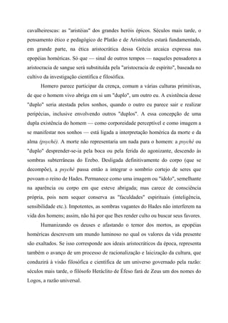 cavalheirescas: as "aristéias" dos grandes heróis épicos. Séculos mais tarde, o
pensamento ético e pedagógico de Platão e de Aristóteles estará fundamentado,
em grande parte, na ética aristocrática dessa Grécia arcaica expressa nas
epopéias homéricas. Só que — sinal de outros tempos — naqueles pensadores a
aristocracia de sangue será substituída pela "aristocracia de espírito", baseada no
cultivo da investigação científica e filosófica.
Homero parece participar da crença, comum a várias culturas primitivas,
de que o homem vivo abriga em si um "duplo", um outro eu. A existência desse
"duplo" seria atestada pelos sonhos, quando o outro eu parece sair e realizar
peripécias, inclusive envolvendo outros "duplos". A essa concepção de uma
dupla existência do homem — como corporeidade perceptível e como imagem a
se manifestar nos sonhos — está ligada a interpretação homérica da morte e da
alma (psyché). A morte não representaria um nada para o homem: a psyché ou
"duplo" desprender-se-ia pela boca ou pela ferida do agonizante, descendo às
sombras subterrâneas do Erebo. Desligada definitivamente do corpo (que se
decompõe), a psyché passa então a integrar o sombrio cortejo de seres que
povoam o reino de Hades. Permanece como uma imagem ou "ídolo", semelhante
na aparência ou corpo em que esteve abrigada; mas carece de consciência
própria, pois nem sequer conserva as "faculdades" espirituais (inteligência,
sensibilidade etc.). Impotentes, as sombras vagantes do Hades não interferem na
vida dos homens; assim, não há por que lhes render culto ou buscar seus favores.
Humanizando os deuses e afastando o temor dos mortos, as epopéias
homéricas descrevem um mundo luminoso no qual os valores da vida presente
são exaltados. Se isso corresponde aos ideais aristocráticos da época, representa
também o avanço de um processo de racionalização e laicização da cultura, que
conduzirá à visão filosófica e científica de um universo governado pela razão:
séculos mais tarde, o filósofo Heráclito de Éfeso fará de Zeus um dos nomes do
Logos, a razão universal.
 