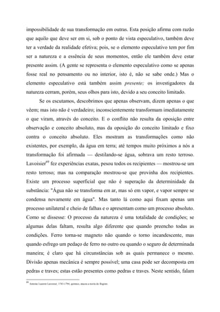 impossibilidade de sua transformação em outras. Esta posição afirma com razão
que aquilo que deve ser em si, sob o ponto de vista especulativo, também deve
ter a verdade da realidade efetiva; pois, se o elemento especulativo tem por fim
ser a natureza e a essência de seus momentos, então ele também deve estar
presente assim. (A gente se representa o elemento especulativo como se apenas
fosse real no pensamento ou no interior, isto é, não se sabe onde.) Mas o
elemento especulativo está também assim presente; os investigadores da
natureza cerram, porém, seus olhos para isto, devido a seu conceito limitado.
Se os escutamos, descobrimos que apenas observam, dizem apenas o que
vêem; mas isto não é verdadeiro; inconscientemente transformam imediatamente
o que viram, através do conceito. E o conflito não resulta da oposição entre
observação e conceito absoluto, mas da oposição do conceito limitado e fixo
contra o conceito absoluto. Eles mostram as transformações como não
existentes, por exemplo, da água em terra; até tempos muito próximos a nós a
transformação foi afirmada — destilando-se água, sobrava um resto terroso.
Lavoisier69
fez experiências exatas, pesou todos os recipientes — mostrou-se um
resto terroso; mas na comparação mostrou-se que provinha dos recipientes.
Existe um processo superficial que não é superação da determinidade da
substância: "Água não se transforma em ar, mas só em vapor, e vapor sempre se
condensa novamente em água". Mas tanto lá como aqui fixam apenas um
processo unilateral e cheio de falhas e o apresentam como um processo absoluto.
Como se dissesse: O processo da natureza é uma totalidade de condições; se
algumas delas faltam, resulta algo diferente que quando preencho todas as
condições. Ferro torna-se magneto não quando o torno incandescente, mas
quando esfrego um pedaço de ferro no outro ou quando o seguro de determinada
maneira; é claro que há circunstâncias sob as quais permanece o mesmo.
Divisão apenas mecânica é sempre possível; uma casa pode ser decomposta em
pedras e traves; estas estão presentes como pedras e traves. Neste sentido, falam
69
Antoine Laurent Lavoisier, 1743-1794, químico, atacou a teoria do flogisto.
 
