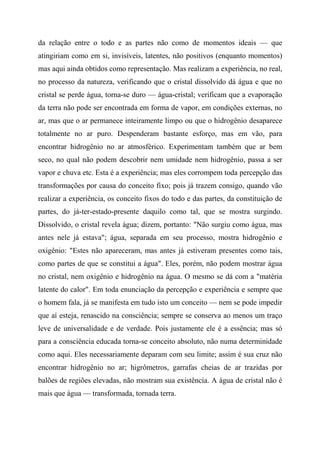 da relação entre o todo e as partes não como de momentos ideais — que
atingiriam como em si, invisíveis, latentes, não positivos (enquanto momentos)
mas aqui ainda obtidos como representação. Mas realizam a experiência, no real,
no processo da natureza, verificando que o cristal dissolvido dá água e que no
cristal se perde água, torna-se duro — água-cristal; verificam que a evaporação
da terra não pode ser encontrada em forma de vapor, em condições externas, no
ar, mas que o ar permanece inteiramente limpo ou que o hidrogênio desaparece
totalmente no ar puro. Despenderam bastante esforço, mas em vão, para
encontrar hidrogênio no ar atmosférico. Experimentam também que ar bem
seco, no qual não podem descobrir nem umidade nem hidrogênio, passa a ser
vapor e chuva etc. Esta é a experiência; mas eles corrompem toda percepção das
transformações por causa do conceito fixo; pois já trazem consigo, quando vão
realizar a experiência, os conceito fixos do todo e das partes, da constituição de
partes, do já-ter-estado-presente daquilo como tal, que se mostra surgindo.
Dissolvido, o cristal revela água; dizem, portanto: "Não surgiu como água, mas
antes nele já estava"; água, separada em seu processo, mostra hidrogênio e
oxigênio: "Estes não apareceram, mas antes já estiveram presentes como tais,
como partes de que se constitui a água". Eles, porém, não podem mostrar água
no cristal, nem oxigênio e hidrogênio na água. O mesmo se dá com a "matéria
latente do calor". Em toda enunciação da percepção e experiência e sempre que
o homem fala, já se manifesta em tudo isto um conceito — nem se pode impedir
que aí esteja, renascido na consciência; sempre se conserva ao menos um traço
leve de universalidade e de verdade. Pois justamente ele é a essência; mas só
para a consciência educada torna-se conceito absoluto, não numa determinidade
como aqui. Eles necessariamente deparam com seu limite; assim é sua cruz não
encontrar hidrogênio no ar; higrômetros, garrafas cheias de ar trazidas por
balões de regiões elevadas, não mostram sua existência. A água de cristal não é
mais que água — transformada, tornada terra.
 
