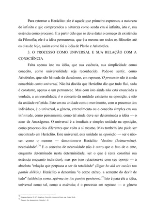 Para retornar a Heráclito: ele é aquele que primeiro expressou a natureza
do infinito e que compreendeu a natureza como sendo em si infinita, isto é, sua
essência como processo. E a partir dele que se deve datar o começo da existência
da Filosofia; ele é a idéia permanente, que é a mesma em todos os filósofos até
os dias de hoje, assim como foi a idéia de Platão e Aristóteles.
3. O PROCESSO COMO UNIVERSAL E SUA RELAÇÃO COM A
CONSCIÊNCIA
Falta apenas isto na idéia, que sua essência, sua simplicidade como
conceito, como universalidade seja reconhecido. Pode-se sentir, como
Aristóteles, que não há nada de duradouro, em repouso. O processo não é ainda
concebido como universal. Não há dúvida que Heráclito diz que tudo flui, nada
é constante, apenas o um permanece. Mas com isto ainda não está enunciada a
verdade, a universalidade; é o conceito da unidade existente na oposição, e não
da unidade refletida. Este um na unidade com o movimento, com o processo dos
indivíduos, é o universal, o gênero, entendimento ou o conceito simples em sua
infinitude, como pensamento; como tal ainda deve ser determinada a idéia — o
nous de Anaxágoras. O universal é a imediata e simples unidade na oposição,
como processo dos diferentes que volta a si mesmo. Mas também isto pode ser
encontrado em Heráclito. Este universal, esta unidade na oposição — ser e não-
ser como o mesmo — denominou-o Heráclito "destino (heimarméne),
necessidade".70
E o conceito de necessidade não é outro que o fato de o ente,
enquanto determinado nesta determinidade, ser o que é (esta constitui sua
essência enquanto indivíduo), mas por isso relaciona-se com seu oposto — a
absoluta "relação que perpassa o ser da totalidade" (lógos ho diá tes ousías tou
pantòs diékôn). Heráclito o denomina "o corpo etéreo, a semente do devir de
tudo" (aithérion soma, spérma tes tou pantòs genéseos).71
Isto é para ele a idéia,
universal como tal, como a essência; é o processo em repouso — o gênero
70
Diógenes Laércio, IX, § 7; Simplício, Física (6), Extratos de Física, cap. 3, pág. 58-60.
71
Plutarco, Das Sentenças dos Filósofos, I, 28.
 