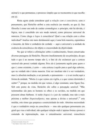 animal é o que permanece, o processo simples que se reconcentra (o que recolhe
em si).
Resta agora ainda considerar qual a relação com a consciência, com o
pensamento, que Heráclito atribui a esta essência (ao mundo, ao que é). Sua
filosofia é como um todo de caráter cosmológico; o princípio, não há dúvida, é
lógica, mas é concebido em seu modo natural, como processo universal da
natureza. Como chega o logos à consciência? Qual a sua relação com a alma
individual? Analiso isto mais detidamente aqui; é uma bela maneira, espontânea
e inocente, de falar o verdadeiro da verdade — aqui o universal e a unidade da
essência da consciência e do objeto e a necessidade da objetividade.
No que se refere a afirmações sobre o conhecimento, foram conservadas
diversas passagens de Heráclito. Decorre imediatamente de seu princípio, de que
tudo o que é ao mesmo tempo não é, o fato de ele esclarecer que a certeza
sensível não possui verdade alguma. Pois ela é justamente aquilo para quem o
que é, como existente, é certo — esta certeza é aquilo para a qual algo subsiste,
que na verdade não é desta maneira. Este ser imediato não é o ser verdadeiro,
mas é a absoluta mediação, o ser pensado, o pensamento — e o ser recebe aqui a
forma da unidade. "Morto é o que vemos em vigília, e o que vemos dormindo é
sonho",72
porque, na medida em que vemos, é algo constante, uma figura fixa.
Sob este ponto de vista, Heráclito diz sobre a percepção sensível: "Más
testemunhas são para os homens os olhos e os ouvidos, na medida em que
possuem almas bárbaras. A razão (logos) é o juiz da verdade, mas não a mais
próxima e melhor (hopoiosdépote), mas apenas a divina e universal",73
esta
medida, este ritmo que perpassa a essencialidade do todo. Absoluta necessidade
é que o verdadeiro esteja na consciência — mas não qualquer pensamento em
geral que visa o individual, não qualquer relação onde é apenas forma e possui o
conteúdo da representação, mas o entendimento universal, consciência
72
Clemente de Alexandria, Stromata, III, 3.
73
Sexto Empírico, Contra os Matem.. Vil, §§ 126-127
 