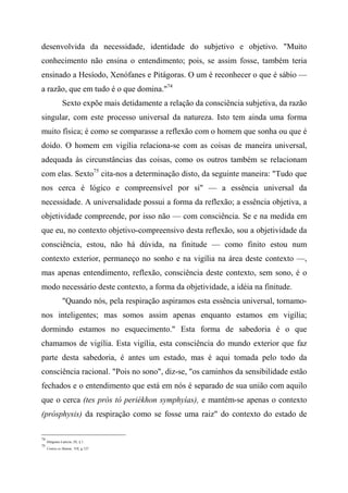desenvolvida da necessidade, identidade do subjetivo e objetivo. "Muito
conhecimento não ensina o entendimento; pois, se assim fosse, também teria
ensinado a Hesíodo, Xenófanes e Pitágoras. O um é reconhecer o que é sábio —
a razão, que em tudo é o que domina."74
Sexto expõe mais detidamente a relação da consciência subjetiva, da razão
singular, com este processo universal da natureza. Isto tem ainda uma forma
muito física; é como se comparasse a reflexão com o homem que sonha ou que é
doido. O homem em vigília relaciona-se com as coisas de maneira universal,
adequada às circunstâncias das coisas, como os outros também se relacionam
com elas. Sexto75
cita-nos a determinação disto, da seguinte maneira: "Tudo que
nos cerca é lógico e compreensível por si" — a essência universal da
necessidade. A universalidade possui a forma da reflexão; a essência objetiva, a
objetividade compreende, por isso não — com consciência. Se e na medida em
que eu, no contexto objetivo-compreensivo desta reflexão, sou a objetividade da
consciência, estou, não há dúvida, na finitude — como finito estou num
contexto exterior, permaneço no sonho e na vigília na área deste contexto —,
mas apenas entendimento, reflexão, consciência deste contexto, sem sono, é o
modo necessário deste contexto, a forma da objetividade, a idéia na finitude.
"Quando nós, pela respiração aspiramos esta essência universal, tornamo-
nos inteligentes; mas somos assim apenas enquanto estamos em vigília;
dormindo estamos no esquecimento." Esta forma de sabedoria é o que
chamamos de vigília. Esta vigília, esta consciência do mundo exterior que faz
parte desta sabedoria, é antes um estado, mas é aqui tomada pelo todo da
consciência racional. "Pois no sono", diz-se, "os caminhos da sensibilidade estão
fechados e o entendimento que está em nós é separado de sua união com aquilo
que o cerca (tes prós tò periékhon symphyías), e mantém-se apenas o contexto
(prósphysis) da respiração como se fosse uma raiz" do contexto do estado de
74
Diógenes Laércio, IX, § 1.
75
Contra os Matem., VII, g 127.
 