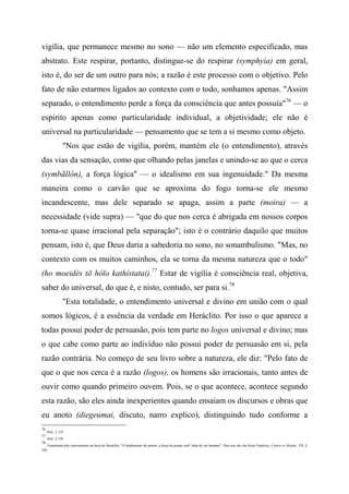 vigília, que permanece mesmo no sono — não um elemento especificado, mas
abstrato. Este respirar, portanto, distingue-se do respirar (symphyía) em geral,
isto é, do ser de um outro para nós; a razão é este processo com o objetivo. Pelo
fato de não estarmos ligados ao contexto com o todo, sonhamos apenas. "Assim
separado, o entendimento perde a força da consciência que antes possuía"76
— o
espírito apenas como particularidade individual, a objetividade; ele não é
universal na particularidade — pensamento que se tem a si mesmo como objeto.
"Nos que estão de vigília, porém, mantém ele (o entendimento), através
das vias da sensação, como que olhando pelas janelas e unindo-se ao que o cerca
(symbãllôn), a força lógica" — o idealismo em sua ingenuidade." Da mesma
maneira como o carvão que se aproxima do fogo torna-se ele mesmo
incandescente, mas dele separado se apaga, assim a parte (moira) — a
necessidade (vide supra) — "que do que nos cerca é abrigada em nossos corpos
torna-se quase irracional pela separação"; isto é o contrário daquilo que muitos
pensam, isto é, que Deus daria a sabedoria no sono, no sonambulismo. "Mas, no
contexto com os muitos caminhos, ela se torna da mesma natureza que o todo"
(ho moeidès tõ hólo kathístatai).77
Estar de vigília é consciência real, objetiva,
saber do universal, do que é, e nisto, contudo, ser para si.78
"Esta totalidade, o entendimento universal e divino em união com o qual
somos lógicos, é a essência da verdade em Heráclito. Por isso o que aparece a
todas possui poder de persuasão, pois tem parte no logos universal e divino; mas
o que cabe como parte ao indivíduo não possui poder de persuasão em si, pela
razão contrária. No começo de seu livro sobre a natureza, ele diz: "Pelo fato de
que o que nos cerca é a razão (logos), os homens são irracionais, tanto antes de
ouvir como quando primeiro ouvem. Pois, se o que acontece, acontece segundo
esta razão, são eles ainda inexperientes quando ensaiam os discursos e obras que
eu anoto (diegeumai, discuto, narro explico), distinguindo tudo conforme a
76
Ibid., § 129
77
Ibid., § 130
78
Tennemann põe curiosamente na boca de Heráclito: "O fundamento do pensar, a força do pensar está" além do ser humano". Para isso ele cita Sexto Empírico, Contra os Matem., VII, §
349.
 