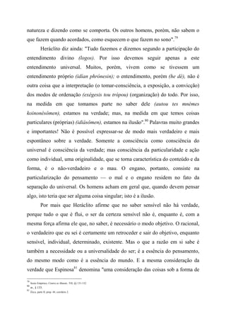 natureza e dizendo como se comporta. Os outros homens, porém, não sabem o
que fazem quando acordados, como esquecem o que fazem no sono".79
Heráclito diz ainda: "Tudo fazemos e dizemos segundo a participação do
entendimento divino (logos). Por isso devemos seguir apenas a este
entendimento universal. Muitos, porém, vivem como se tivessem um
entendimento próprio (idían phrónesin); o entendimento, porém (he dè), não é
outra coisa que a interpretação (o tomar-consciência, a exposição, a convicção)
dos modos de ordenação (exégesis tou trópou) (organização) do todo. Por isso,
na medida em que tomamos parte no saber dele (autou tes mnémes
koinonésômen), estamos na verdade; mas, na medida em que temos coisas
particulares (próprias) (idiásômen), estamos na ilusão".80
Palavras muito grandes
e importantes! Não é possível expressar-se de modo mais verdadeiro e mais
espontâneo sobre a verdade. Somente a consciência como consciência do
universal é consciência da verdade; mas consciência da particularidade e ação
como individual, uma originalidade, que se torna característica do conteúdo e da
forma, é o não-verdadeiro e o mau. O engano, portanto, consiste na
particularização do pensamento — o mal e o engano residem no fato da
separação do universal. Os homens acham em geral que, quando devem pensar
algo, isto teria que ser alguma coisa singular; isto é a ilusão.
Por mais que Heráclito afirme que no saber sensível não há verdade,
porque tudo o que é flui, o ser da certeza sensível não é, enquanto é, com a
mesma força afirma ele que, no saber, é necessário o modo objetivo. O racional,
o verdadeiro que eu sei é certamente um retroceder e sair do objetivo, enquanto
sensível, individual, determinado, existente. Mas o que a razão em si sabe é
também a necessidade ou a universalidade do ser; é a essência do pensamento,
do mesmo modo como é a essência do mundo. E a mesma consideração da
verdade que Espinosa81
denomina "uma consideração das coisas sob a forma de
79
Sexto Empírico, Contra os Matem., VII, §§ 131-132.
80
m., § 133.
81
Ética, parte II, prop. 44, corolário 2.
 