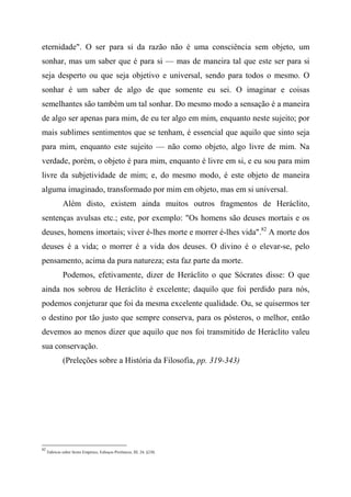 eternidade". O ser para si da razão não é uma consciência sem objeto, um
sonhar, mas um saber que é para si — mas de maneira tal que este ser para si
seja desperto ou que seja objetivo e universal, sendo para todos o mesmo. O
sonhar é um saber de algo de que somente eu sei. O imaginar e coisas
semelhantes são também um tal sonhar. Do mesmo modo a sensação é a maneira
de algo ser apenas para mim, de eu ter algo em mim, enquanto neste sujeito; por
mais sublimes sentimentos que se tenham, é essencial que aquilo que sinto seja
para mim, enquanto este sujeito — não como objeto, algo livre de mim. Na
verdade, porém, o objeto é para mim, enquanto é livre em si, e eu sou para mim
livre da subjetividade de mim; e, do mesmo modo, é este objeto de maneira
alguma imaginado, transformado por mim em objeto, mas em si universal.
Além disto, existem ainda muitos outros fragmentos de Heráclito,
sentenças avulsas etc.; este, por exemplo: "Os homens são deuses mortais e os
deuses, homens imortais; viver é-lhes morte e morrer é-lhes vida".82
A morte dos
deuses é a vida; o morrer é a vida dos deuses. O divino é o elevar-se, pelo
pensamento, acima da pura natureza; esta faz parte da morte.
Podemos, efetivamente, dizer de Heráclito o que Sócrates disse: O que
ainda nos sobrou de Heráclito é excelente; daquilo que foi perdido para nós,
podemos conjeturar que foi da mesma excelente qualidade. Ou, se quisermos ter
o destino por tão justo que sempre conserva, para os pósteros, o melhor, então
devemos ao menos dizer que aquilo que nos foi transmitido de Heráclito valeu
sua conservação.
(Preleções sobre a História da Filosofia, pp. 319-343)
82
Fabrício sobre Sexto Empírico, Esboços Pirrônicos, III, 24, §230,
 
