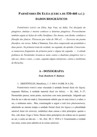 PARMÊNIDES DE ELÉIA (CERCA DE 530-460 A.C.)
DADOS BIOGRÁFICOS
PARMÊNIDES NASCEU em Eléia, hoje Vaia, na Itália. Foi discípulo do
pitagórico Amínias e mostra conhecer a doutrina pitagórica. Provavelmente
também seguiu as lições do velho Xenófanes. Em Atenas, com Zenão, combate a
filosofia dos jônicos. Floresceu por volta de 500 a.C. — Escreveu um poema
filosófico, em versos: Sobre a Natureza. Esta obra compreende um preâmbulo e
duas partes. Na primeira trata da verdade; na segunda, da opinião. Conservam-
se numerosos fragmentos da primeira parte e alguns da segunda. — A atitude
polêmica de Parmênides levanta-se tanto contra o dualismo pitagórico (ser e
não-ser, cheio e vazio...) como, segundo alguns intérpretes, contra o mobilismo
de Heráclito.
A - DOXOGRAFIA
Trad. Remberto F. Kuhnen
1. ARISTÓTELES, Metafísica, 1, 5. 986 b 18 (DK 28 A 24).
PARMENIDES PARECE estar vinculado à unidade formal (katà tòn lógon),
enquanto Melisso, à unidade material (katà tèn húlen). — Id., ibid., b 27:
Parmenides parece, neste ponto, raciocinar com mais penetração. Julgando que
fora do ser o não-ser nada é, forçosamente admite que só uma coisa é, a saber, o
ser, e nenhuma outra... Mas, constrangido a seguir o real (tois phainoménois),
admitindo ao mesmo tempo a unidade formal (katà tòn lógon) e a pluralidade
sensível (katà tèn áistesin), estabelece duas causas e dois princípios: quente e
frio, vale dizer, Fogo e Terra. Destes (dois princípios) ele ordena um (o quente)
ao ser, o outro ao não-ser. — Id., ibid., III, 5. 1010 a 1: Examinando a verdade
nos seres, como seres admitia só as coisas sensíveis.
 