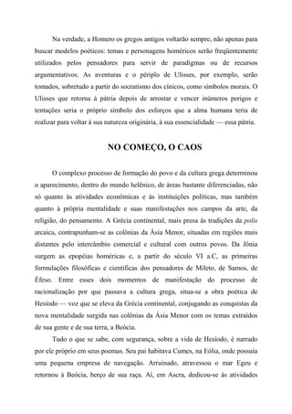 Na verdade, a Homero os gregos antigos voltarão sempre, não apenas para
buscar modelos poéticos: temas e personagens homéricos serão freqüentemente
utilizados pelos pensadores para servir de paradigmas ou de recursos
argumentativos. As aventuras e o périplo de Ulisses, por exemplo, serão
tomados, sobretudo a partir do socratismo dos cínicos, como símbolos morais. O
Ulisses que retorna à pátria depois de arrostar e vencer inúmeros perigos e
tentações seria o próprio símbolo dos esforços que a alma humana teria de
realizar para voltar à sua natureza originária, à sua essencialidade — essa pátria.
NO COMEÇO, O CAOS
O complexo processo de formação do povo e da cultura grega determinou
o aparecimento, dentro do mundo helênico, de áreas bastante diferenciadas, não
só quanto às atividades econômicas e às instituições políticas, mas também
quanto à própria mentalidade e suas manifestações nos campos da arte, da
religião, do pensamento. A Grécia continental, mais presa às tradições da polis
arcaica, contrapunham-se as colônias da Ásia Menor, situadas em regiões mais
distantes pelo intercâmbio comercial e cultural com outros povos. Da Jônia
surgem as epopéias homéricas e, a partir do século VI a.C, as primeiras
formulações filosóficas e científicas dos pensadores de Mileto, de Samos, de
Éfeso. Entre esses dois momentos de manifestação do processo de
racionalização por que passava a cultura grega, situa-se a obra poética de
Hesíodo — voz que se eleva da Grécia continental, conjugando as conquistas da
nova mentalidade surgida nas colônias da Ásia Menor com os temas extraídos
de sua gente e de sua terra, a Beócia.
Tudo o que se sabe, com segurança, sobre a vida de Hesíodo, é narrado
por ele próprio em seus poemas. Seu pai habitava Cumes, na Eólia, onde possuía
uma pequena empresa de navegação. Arruinado, atravessou o mar Egeu e
retornou à Beócia, berço de sua raça. Aí, em Ascra, dedicou-se às atividades
 