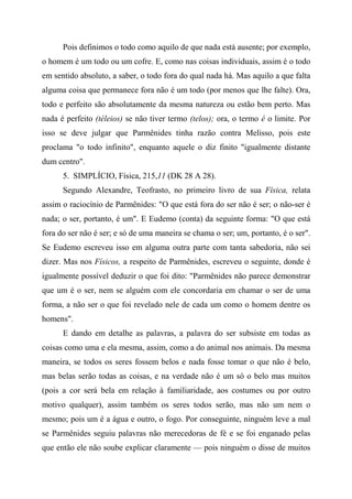 Pois definimos o todo como aquilo de que nada está ausente; por exemplo,
o homem é um todo ou um cofre. E, como nas coisas individuais, assim é o todo
em sentido absoluto, a saber, o todo fora do qual nada há. Mas aquilo a que falta
alguma coisa que permanece fora não é um todo (por menos que lhe falte). Ora,
todo e perfeito são absolutamente da mesma natureza ou estão bem perto. Mas
nada é perfeito (téleios) se não tiver termo (telos); ora, o termo é o limite. Por
isso se deve julgar que Parmênides tinha razão contra Melisso, pois este
proclama "o todo infinito", enquanto aquele o diz finito "igualmente distante
dum centro".
5. SIMPLÍCIO, Física, 215,11 (DK 28 A 28).
Segundo Alexandre, Teofrasto, no primeiro livro de sua Física, relata
assim o raciocínio de Parmênides: "O que está fora do ser não é ser; o não-ser é
nada; o ser, portanto, é um". E Eudemo (conta) da seguinte forma: "O que está
fora do ser não é ser; e só de uma maneira se chama o ser; um, portanto, é o ser".
Se Eudemo escreveu isso em alguma outra parte com tanta sabedoria, não sei
dizer. Mas nos Físicos, a respeito de Parmênides, escreveu o seguinte, donde é
igualmente possível deduzir o que foi dito: "Parmênides não parece demonstrar
que um é o ser, nem se alguém com ele concordaria em chamar o ser de uma
forma, a não ser o que foi revelado nele de cada um como o homem dentre os
homens".
E dando em detalhe as palavras, a palavra do ser subsiste em todas as
coisas como uma e ela mesma, assim, como a do animal nos animais. Da mesma
maneira, se todos os seres fossem belos e nada fosse tomar o que não é belo,
mas belas serão todas as coisas, e na verdade não é um só o belo mas muitos
(pois a cor será bela em relação à familiaridade, aos costumes ou por outro
motivo qualquer), assim também os seres todos serão, mas não um nem o
mesmo; pois um é a água e outro, o fogo. Por conseguinte, ninguém leve a mal
se Parmênides seguiu palavras não merecedoras de fé e se foi enganado pelas
que então ele não soube explicar claramente — pois ninguém o disse de muitos
 