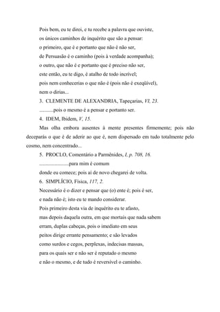 Pois bem, eu te direi, e tu recebe a palavra que ouviste,
os únicos caminhos de inquérito que são a pensar:
o primeiro, que é e portanto que não é não ser,
de Persuasão é o caminho (pois à verdade acompanha);
o outro, que não é e portanto que é preciso não ser,
este então, eu te digo, é atalho de todo incrível;
pois nem conhecerias o que não é (pois não é exeqüível),
nem o dirias...
3. CLEMENTE DE ALEXANDRIA, Tapeçarias, VI, 23.
...........pois o mesmo é a pensar e portanto ser.
4. IDEM, Ibidem, V, 15.
Mas olha embora ausentes à mente presentes firmemente; pois não
deceparás o que é de aderir ao que é, nem dispersado em tudo totalmente pelo
cosmo, nem concentrado...
5. PROCLO, Comentário a Parmênides, I, p. 708, 16.
.......................para mim é comum
donde eu comece; pois aí de novo chegarei de volta.
6. SIMPLÍCIO, Física, 117, 2.
Necessário é o dizer e pensar que (o) ente é; pois é ser,
e nada não é; isto eu te mando considerar.
Pois primeiro desta via de inquérito eu te afasto,
mas depois daquela outra, em que mortais que nada sabem
erram, duplas cabeças, pois o imediato em seus
peitos dirige errante pensamento; e são levados
como surdos e cegos, perplexas, indecisas massas,
para os quais ser e não ser é reputado o mesmo
e não o mesmo, e de tudo é reversível o caminho.
 