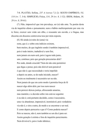 7-8. PLATÃO, Sofista, 237 A (versos 7,1-2); SEXTO EMPÍRICO, Vil,
114 (vv. 7, 3-6); SIMPLÍCIO, Física, 114, 29 (vv. 8, 1-52); IDEM, ibidem, 38,
28 (vv. 8, 50-61).
(7.) Não, impossível que isto prevaleça, ser (o) não ente. Tu porém desta
via de inquérito afasta o pensamento; nem o hábito multiexperiente por esta via
te force, exercer sem visão um olho, e ressoante um ouvido, e a língua, mas
discerne em discurso controversa tese por mim exposta.
(8.) Só ainda (o) mito de (uma) via
resta, que é; e sobre esta indícios existem,
bem muitos, de que ingênito sendo é também imperecível,
pois é todo inteiro, inabalável e sem fim;
nem jamais era nem será, pois é agora todo junto,
uno, contínuo; pois que geração procurarias dele?
Por onde, donde crescido? Nem de não ente permitirei
que digas e pense; pois não dizível nem pensável
é que não é; que necessidade o teria impelido
a depois ou antes, se do nada iniciado, nascer?
Assim ou totalmente é necessário ser ou não.
Nem jamais do que em certo modo é permitia força de fé
nascer algo além dele; por isso nem nascer
nem perecer deixou justiça, afrouxando amarras,
mas mantém; e a decisão sobre isto está no seguinte:
é ou não é; está portanto decidido, como é necessário,
uma via abandonar, impensável, inominável, pois verdadeira
via não é, e sim a outra, de modo a se encontrar e ser real.
E como depois pereceria o que é? Como poderia nascer?
Pois se nasceu, não é, nem também se um dia é para ser.
Assim geração é extinta e fora de inquérito perecimento.
Nem divisível é, pois é todo idêntico;
 