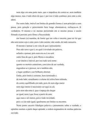 nem algo em uma parte mais, que o impedisse de conter-se, nem também
algo menos, mas é todo cheio do que é, por isso é todo contínuo; pois ente a ente
adere.
Por outro lado, imóvel em limites de grandes liames é sem princípio e sem
pausa, pois geração e perecimento bem longe afastaram-se, rechaçou-os fé
verdadeira. O mesmo e no mesmo persistindo em si mesmo pousa. e assim
firmado aí persiste; pois firme a Necessidade
em liames (o) mantém, de limite que em volta o encerra, para ser lei que
não sem termo seja o ente; pois é não carente; não sendo, de tudo careceria.
O mesmo é pensar e em vista de que é pensamento.
Pois não sem o que é, no qual é revelado em palavra,
acharás o pensar; pois nem era ou é ou será
outro fora do que é, pois Moira o encadeou
a ser inteiro e imóvel; por isso tudo será nome
quanto os mortais estatuíram, convictos de ser verdade,
engendrar-se e perecer, ser e também não,
e lugar cambiar e cor brilhante alternar.
Então, pois limite é extremo, bem terminado é,
de todo lado, semelhante a volume de esfera bem redonda,
do centro equilibrado em tudo; pois ele nem algo maior
nem algo menor é necessário ser aqui ou ali;
pois nem não-ente é, que o impeça de chegar
ao igual, nem é que fosse a partir do ente
aqui mais e ali menos, pois é todo inviolado;
pois a si de todo igual, igualmente em limites se encontra.
Neste ponto encerro fidedigna palavra e pensamento sobre a verdade; e
opiniões mortais a partir daqui aprende, a ordem enganadora de minhas palavras
ouvindo.
 