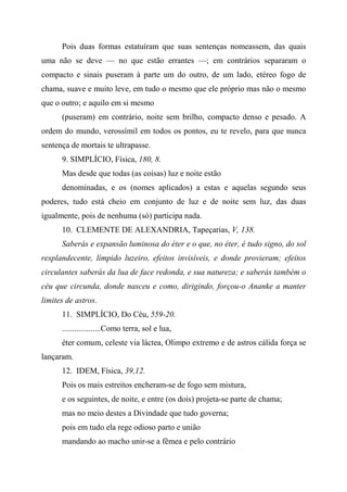 Pois duas formas estatuíram que suas sentenças nomeassem, das quais
uma não se deve — no que estão errantes —; em contrários separaram o
compacto e sinais puseram à parte um do outro, de um lado, etéreo fogo de
chama, suave e muito leve, em tudo o mesmo que ele próprio mas não o mesmo
que o outro; e aquilo em si mesmo
(puseram) em contrário, noite sem brilho, compacto denso e pesado. A
ordem do mundo, verossímil em todos os pontos, eu te revelo, para que nunca
sentença de mortais te ultrapasse.
9. SIMPLÍCIO, Física, 180, 8.
Mas desde que todas (as coisas) luz e noite estão
denominadas, e os (nomes aplicados) a estas e aquelas segundo seus
poderes, tudo está cheio em conjunto de luz e de noite sem luz, das duas
igualmente, pois de nenhuma (só) participa nada.
10. CLEMENTE DE ALEXANDRIA, Tapeçarias, V, 138.
Saberás e expansão luminosa do éter e o que, no éter, é tudo signo, do sol
resplandecente, límpido luzeiro, efeitos invisíveis, e donde provieram; efeitos
circulantes saberás da lua de face redonda, e sua natureza; e saberás também o
céu que circunda, donde nasceu e como, dirigindo, forçou-o Ananke a manter
limites de astros.
11. SIMPLÍCIO, Do Céu, 559-20.
...................Como terra, sol e lua,
éter comum, celeste via láctea, Olimpo extremo e de astros cálida força se
lançaram.
12. IDEM, Física, 39,12.
Pois os mais estreitos encheram-se de fogo sem mistura,
e os seguintes, de noite, e entre (os dois) projeta-se parte de chama;
mas no meio destes a Divindade que tudo governa;
pois em tudo ela rege odioso parto e união
mandando ao macho unir-se a fêmea e pelo contrário
 