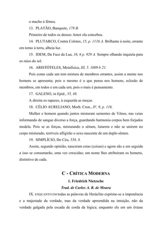 o macho à fêmea.
13. PLATÃO, Banquete, 178 B.
Primeiro de todos os deuses Amor ela concebeu.
14. PLUTARCO, Contra Colotes, 15, p. 1116 A. Brilhante à noite, errante
em torno à terra, alheia luz.
15. IDEM, Da Face da Lua, 16, 6 p. 929 A. Sempre olhando inquieta para
os raios do sol.
16. ARISTÓTELES, Metafísica, III, 5. 1009 b 21.
Pois como cada um tem mistura de membros errantes, assim a mente nos
homens se apresenta; pois o mesmo é o que pensa nos homens, eclosão de
membros, em todos e em cada um; pois o mais é pensamento.
17. GALENO, in Epid., VI, 48.
A direita os rapazes, à esquerda as moças.
18. CÉLIO AURELIANO, Morb. Cron., IV, 9, p. 116.
Mulher e homem quando juntos misturam sementes de Vênus, nas veias
informando de sangue diverso a força, guardando harmonia corpos bem forjados
modela. Pois se as forças, misturando o sêmen, lutarem e não se unirem no
corpo misturado, terríveis afligirão o sexo nascente de um duplo sêmen.
19. SIMPLÍCIO, Do Céu, 558, 8.
Assim, segundo opinião, nasceram estas (coisas) e agora são e em seguida
a isso se consumarão, uma vez crescidas; um nome lhes atribuíram os homens,
distintivo de cada.
C - CRÍTICA MODERNA
1. Friedrich Nietzsche
Trad. de Carlos A. R. de Moura
IX. ENQUANTO EM todas as palavras de Heráclito exprime-se a imponência
e a majestade da verdade, mas da verdade apreendida na intuição, não da
verdade galgada pela escada de corda da lógica; enquanto ele em um êxtase
 