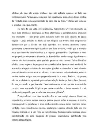 sibilino vê, mas não espia, conhece mas não calcula, aparece ao lado seu
contemporâneo Parmênides, como um par; igualmente com o tipo de um profeta
da verdade, mas como que formado de gelo, não de fogo, vertendo em torno de
si uma luz fria e penetrante.
No fim da sua vida, provavelmente, Parmênides teve um momento da
mais pura abstração, purificada de toda efetividade e completamente exangue;
este momento — não-grego como nenhum outro nos dois séculos da época
trágica —, cujo produto é a teoria do ser, foi para sua própria vida um ponto de
demarcação que a dividiu em dois períodos; este mesmo momento separa
igualmente o pensamento pré-socrático em duas metades, sendo que a primeira
pode ser chamada anaximândrica e a segunda parmenídica. O primeiro e mais
antigo período do próprio filosofar de Parmênides ainda carrega igualmente a
rubrica de Anaximandro; este período produziu um sistema físico-filosófico
efetivo como resposta às perguntas de Anaximandro. Quando mais tarde ele foi
acometido daquele calafrio de abstrações glaciais e formulou a mais simples
proposição referente ao ser e ao não-ser, lá estava o seu próprio sistema, entre as
muitas teorias antigas que sua proposição reduzia a nada. Todavia, ele parece
não ter perdido toda a piedade paternal em relação à criança forte e bem formada
de sua juventude; e por isto diz: "Verdadeiramente existe apenas um caminho
correto; mas, querendo dirigir-se por outro caminho, o único correto é o da
minha antiga opinião, por seus bens e sua conseqüência".
Protegendo-se com essa locução, deu ao seu antigo sistema físico um
importante e extenso espaço naquele grande poema sobre a natureza, o próprio
poema que devia proclamar o novo conhecimento como o único itinerário para a
verdade. Esta consideração paterna, exatamente quando através dela um erro
poderia insinuar-se, é um resto de sensibilidade humana numa natureza quase
transformada em uma máquina de pensar, inteiramente petrificada pela
intransigência lógica.
 