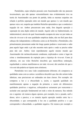 Parmênides, cujas relações pessoais com Anaximandro não me parecem
inverossímeis, que não apenas verossimilmente mas evidentemente teve na
teoria de Anaximandro seu ponto de partida, tinha as mesmas suspeitas em
relação à perfeita separação entre um mundo que apenas é e um mundo que
apenas vem a ser, suspeita que também Heráclito apreendera e que o conduzira à
negação do ser. Ambos procuravam uma saída, fora daquela oposição e
separação de uma dupla ordem do mundo. Aquele salto no Indeterminado, no
indeterminável, através do qual Anaximandro escapara de uma vez por todas ao
reino do vir-a-ser e de suas qualidades empíricas dadas, não era fácil para duas
cabeças tão independentes e diferentes como as de Heráclito e Parmênides; eles
primeiramente procuraram andar tão longe quanto podiam e reservaram o salto
para aquele lugar onde o pé não encontra mais apoio e onde se precisa saltar
para não cair. Ambos viam repetidamente aquele mesmo mundo que
Anaximandro tão melancolicamente condenara, explicando-o como o lugar do
crime e simultaneamente da expiação para a injustiça do vir-a-ser. Como já
sabemos, em sua visão Heráclito descobria que maravilhosa ordenação,
regularidade e certeza manifestam-se em todo vir-a-ser; daí concluía ele que o
vir-a-ser não poderia ser injusto nem criminoso.
Parmênides teve uma visão completamente diferente; ele comparava as
qualidades umas com as outras e acreditava descobrir que elas não seriam todas
idênticas, mas precisavam ser ordenadas em duas classes. Por exemplo: ele
comparou a luz e a obscuridade e, assim, a segunda qualidade era
manifestamente apenas a negação da primeira; e assim ele diferenciava
qualidades positivas e negativas, esforçando-se seriamente por reencontrar e
assinalar esta oposição fundamental em todo o reino da natureza. Seu método
era o seguinte: ele tomava alguns opostos, por exemplo, leve e pesado, sutil e
denso, ativo e passivo, e os remetia àquela oposição modelo entre luz e
obscuridade; o que correspondia à luz era a qualidade positiva e o que
correspondia à obscuridade, a qualidade negativa. Ele tomava por exemplo o
 
