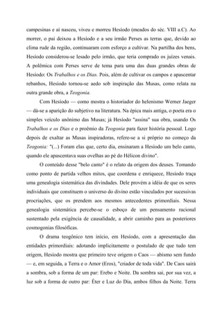 campesinas e aí nasceu, viveu e morreu Hesíodo (meados do séc. VIII a.C). Ao
morrer, o pai deixou a Hesíodo e a seu irmão Perses as terras que, devido ao
clima rude da região, continuaram com esforço a cultivar. Na partilha dos bens,
Hesíodo considerou-se lesado pelo irmão, que teria comprado os juízes venais.
A polêmica com Perses serve de tema para uma das duas grandes obras de
Hesíodo: Os Trabalhos e os Dias. Pois, além de cultivar os campos e apascentar
rebanhos, Hesíodo tornou-se aedo sob inspiração das Musas, como relata na
outra grande obra, a Teogonia.
Com Hesíodo — como mostra o historiador do helenismo Werner Jaeger
— dá-se a aparição do subjetivo na literatura. Na épica mais antiga, o poeta era o
simples veículo anônimo das Musas; já Hesíodo "assina" sua obra, usando Os
Trabalhos e os Dias e o proêmio da Teogonia para fazer história pessoal. Logo
depois de exaltar as Musas inspiradoras, refere-se a si próprio no começo da
Teogonia: "(...) Foram elas que, certo dia, ensinaram a Hesíodo um belo canto,
quando ele apascentava suas ovelhas ao pé do Hélicon divino".
O conteúdo desse "belo canto" é o relato da origem dos deuses. Tomando
como ponto de partida velhos mitos, que coordena e enriquece, Hesíodo traça
uma genealogia sistemática das divindades. Dele provém a idéia de que os seres
individuais que constituem o universo do divino estão vinculados por sucessivas
procriações, que os prendem aos mesmos antecedentes primordiais. Nessa
genealogia sistemática percebe-se o esboço de um pensamento racional
sustentado pela exigência de causalidade, a abrir caminho para as posteriores
cosmogonias filosóficas.
O drama teogônico tem início, em Hesíodo, com a apresentação das
entidades primordiais: adotando implicitamente o postulado de que tudo tem
origem, Hesíodo mostra que primeiro teve origem o Caos — abismo sem fundo
— e, em seguida, a Terra e o Amor (Eros), "criador de toda vida". De Caos sairá
a sombra, sob a forma de um par: Erebo e Noite. Da sombra sai, por sua vez, a
luz sob a forma de outro par: Éter e Luz do Dia, ambos filhos da Noite. Terra
 