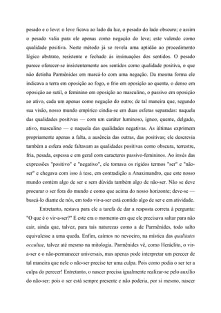 pesado e o leve: o leve ficava ao lado da luz, o pesado do lado obscuro; e assim
o pesado valia para ele apenas como negação do leve; este valendo como
qualidade positiva. Neste método já se revela uma aptidão ao procedimento
lógico abstrato, resistente e fechado às insinuações dos sentidos. O pesado
parece oferecer-se insistentemente aos sentidos como qualidade positiva, o que
não detinha Parmênides em marcá-lo com uma negação. Da mesma forma ele
indicava a terra em oposição ao fogo, o frio em oposição ao quente, o denso em
oposição ao sutil, o feminino em oposição ao masculino, o passivo em oposição
ao ativo, cada um apenas como negação do outro; de tal maneira que, segundo
sua visão, nosso mundo empírico cindia-se em duas esferas separadas: naquela
das qualidades positivas — com um caráter luminoso, ígneo, quente, delgado,
ativo, masculino — e naquela das qualidades negativas. As últimas exprimem
propriamente apenas a falta, a ausência das outras, das positivas; ele descrevia
também a esfera onde faltavam as qualidades positivas como obscura, terrestre,
fria, pesada, espessa e em geral com caracteres passivo-femininos. Ao invés das
expressões "positivo" e "negativo", ele tomava os rígidos termos "ser" e "não-
ser" e chegava com isso à tese, em contradição a Anaximandro, que este nosso
mundo contém algo de ser e sem dúvida também algo de não-ser. Não se deve
procurar o ser fora do mundo e como que acima do nosso horizonte; deve-se —
buscá-lo diante de nós, em todo vir-a-ser está contido algo de ser e em atividade.
Entretanto, restava para ele a tarefa de dar a resposta correta à pergunta:
"O que é o vir-a-ser?" E este era o momento em que ele precisava saltar para não
cair, ainda que, talvez, para tais naturezas como a de Parmênides, todo salto
equivalesse a uma queda. Enfim, caímos no nevoeiro, na mística das qualitates
occultae, talvez até mesmo na mitologia. Parmênides vê, como Heráclito, o vir-
a-ser e o não-permanecer universais, mas apenas pode interpretar um perecer de
tal maneira que nele o não-ser precise ter uma culpa. Pois como podia o ser ter a
culpa do perecer! Entretanto, o nascer precisa igualmente realizar-se pelo auxílio
do não-ser: pois o ser está sempre presente e não poderia, por si mesmo, nascer
 