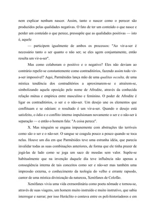 nem explicar nenhum nascer. Assim, tanto o nascer como o perecer são
produzidos pelas qualidades negativas. O fato de ter um conteúdo o que nasce e
perder um conteúdo o que perece, pressupõe que as qualidades positivas — isto
é, aquele
— participem igualmente de ambos os processos: "Ao vir-a-ser é
necessário tanto o ser quanto o não ser; se eles agem conjuntamente, então
resulta um vir-a-ser".
Mas como colaboram o positivo e o negativo? Eles não deviam ao
contrário repelir-se constantemente como contraditórios, fazendo assim todo vir-
a-ser impossível? Aqui, Parmênides lança mão de uma qualitas occulta, de uma
mística tendência dos contraditórios a aproximarem-se e atraírem-se,
simbolizando aquela oposição pelo nome de Afrodite, através da conhecida
relação mútua e empírica entre masculino e feminino. O poder de Afrodite é
ligar os contraditórios, o ser e o não-ser. Um desejo une os elementos que
conflituam e se odeiam: o resultado é um vir-a-ser. Quando o desejo está
satisfeito, o ódio e o conflito interno impulsionam novamente o ser e o não-ser à
separação — e então o homem fala: "A coisa perece".
X. Mas ninguém se engana impunemente com abstrações tão terríveis
como são o ser e o não-ser. O sangue se coagula pouco a pouco quando se toca
nelas. Houve um dia em que Parmênides teve uma estranha idéia, que parecia
invalidar todas as suas combinações anteriores, de forma que ele tinha prazer de
jogá-las de lado como se joga um saco de moedas sem valor. Supõe-se
habitualmente que na invenção daquele dia teve influência não apenas a
conseqüência interna de tais conceitos como ser e não-ser mas também uma
impressão externa, o conhecimento da teologia do velho e errante rapsodo,
cantor de uma mística divinização da natureza, Xenófanes de Colofão.
Xenófanes vivia uma vida extraordinária como poeta nômade e tornou-se,
através de suas viagens, um homem muito instruído e muito instrutivo, que sabia
interrogar e narrar; por isso Heráclito o contava entre os poli-historiadores e em
 