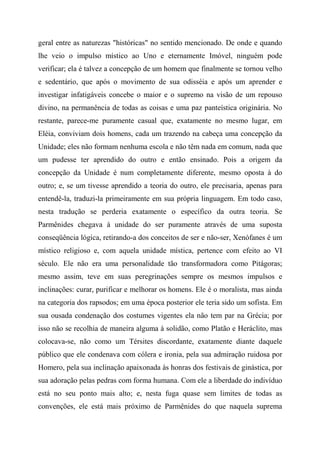 geral entre as naturezas "históricas" no sentido mencionado. De onde e quando
lhe veio o impulso místico ao Uno e eternamente Imóvel, ninguém pode
verificar; ela é talvez a concepção de um homem que finalmente se tornou velho
e sedentário, que após o movimento de sua odisséia e após um aprender e
investigar infatigáveis concebe o maior e o supremo na visão de um repouso
divino, na permanência de todas as coisas e uma paz panteística originária. No
restante, parece-me puramente casual que, exatamente no mesmo lugar, em
Eléia, conviviam dois homens, cada um trazendo na cabeça uma concepção da
Unidade; eles não formam nenhuma escola e não têm nada em comum, nada que
um pudesse ter aprendido do outro e então ensinado. Pois a origem da
concepção da Unidade é num completamente diferente, mesmo oposta à do
outro; e, se um tivesse aprendido a teoria do outro, ele precisaria, apenas para
entendê-la, traduzi-la primeiramente em sua própria linguagem. Em todo caso,
nesta tradução se perderia exatamente o específico da outra teoria. Se
Parmênides chegava à unidade do ser puramente através de uma suposta
conseqüência lógica, retirando-a dos conceitos de ser e não-ser, Xenófanes é um
místico religioso e, com aquela unidade mística, pertence com efeito ao VI
século. Ele não era uma personalidade tão transformadora como Pitágoras;
mesmo assim, teve em suas peregrinações sempre os mesmos impulsos e
inclinações: curar, purificar e melhorar os homens. Ele é o moralista, mas ainda
na categoria dos rapsodos; em uma época posterior ele teria sido um sofista. Em
sua ousada condenação dos costumes vigentes ela não tem par na Grécia; por
isso não se recolhia de maneira alguma à solidão, como Platão e Heráclito, mas
colocava-se, não como um Térsites discordante, exatamente diante daquele
público que ele condenava com cólera e ironia, pela sua admiração ruidosa por
Homero, pela sua inclinação apaixonada às honras dos festivais de ginástica, por
sua adoração pelas pedras com forma humana. Com ele a liberdade do indivíduo
está no seu ponto mais alto; e, nesta fuga quase sem limites de todas as
convenções, ele está mais próximo de Parmênides do que naquela suprema
 