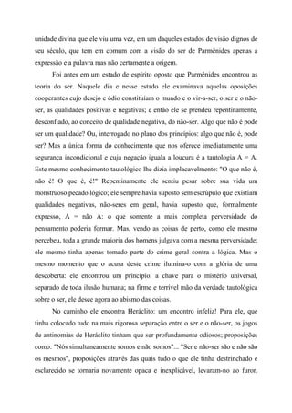 unidade divina que ele viu uma vez, em um daqueles estados de visão dignos de
seu século, que tem em comum com a visão do ser de Parmênides apenas a
expressão e a palavra mas não certamente a origem.
Foi antes em um estado de espírito oposto que Parmênides encontrou as
teoria do ser. Naquele dia e nesse estado ele examinava aquelas oposições
cooperantes cujo desejo e ódio constituíam o mundo e o vir-a-ser, o ser e o não-
ser, as qualidades positivas e negativas; e então ele se prendeu repentinamente,
desconfiado, ao conceito de qualidade negativa, do não-ser. Algo que não é pode
ser um qualidade? Ou, interrogado no plano dos princípios: algo que não é, pode
ser? Mas a única forma do conhecimento que nos oferece imediatamente uma
segurança incondicional e cuja negação iguala a loucura é a tautologia A = A.
Este mesmo conhecimento tautológico lhe dizia implacavelmente: "O que não é,
não é! O que é, é!" Repentinamente ele sentiu pesar sobre sua vida um
monstruoso pecado lógico; ele sempre havia suposto sem escrúpulo que existiam
qualidades negativas, não-seres em geral, havia suposto que, formalmente
expresso, A = não A: o que somente a mais completa perversidade do
pensamento poderia formar. Mas, vendo as coisas de perto, como ele mesmo
percebeu, toda a grande maioria dos homens julgava com a mesma perversidade;
ele mesmo tinha apenas tomado parte do crime geral contra a lógica. Mas o
mesmo momento que o acusa deste crime ilumina-o com a glória de uma
descoberta: ele encontrou um princípio, a chave para o mistério universal,
separado de toda ilusão humana; na firme e terrível mão da verdade tautológica
sobre o ser, ele desce agora ao abismo das coisas.
No caminho ele encontra Heráclito: um encontro infeliz! Para ele, que
tinha colocado tudo na mais rigorosa separação entre o ser e o não-ser, os jogos
de antinomias de Heráclito tinham que ser profundamente odiosos; proposições
como: "Nós simultaneamente somos e não somos"... "Ser e não-ser são e não são
os mesmos", proposições através das quais tudo o que ele tinha destrinchado e
esclarecido se tornaria novamente opaca e inexplicável, levaram-no ao furor.
 