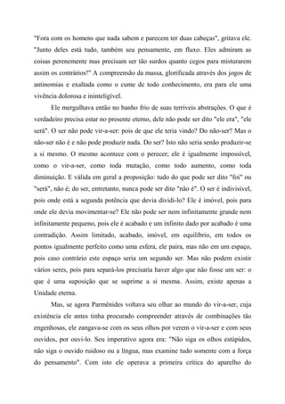 "Fora com os homens que nada sabem e parecem ter duas cabeças", gritava ele.
"Junto deles está tudo, também seu pensamente, em fluxo. Eles admiram as
coisas perenemente mas precisam ser tão surdos quanto cegos para misturarem
assim os contrários!" A compreensão da massa, glorificada através dos jogos de
antinomias e exaltada como o cume de todo conhecimento, era para ele uma
vivência dolorosa e ininteligível.
Ele mergulhava então no banho frio de suas terríveis abstrações. O que é
verdadeiro precisa estar no presente eterno, dele não pode ser dito "ele era", "ele
será". O ser não pode vir-a-ser: pois de que ele teria vindo? Do não-ser? Mas o
não-ser não é e não pode produzir nada. Do ser? Isto não seria senão produzir-se
a si mesmo. O mesmo acontece com o perecer; ele é igualmente impossível,
como o vir-a-ser, como toda mutação, como todo aumento, como toda
diminuição. E válida em geral a proposição: tudo do que pode ser dito "foi" ou
"será", não é; do ser, entretanto, nunca pode ser dito "não é". O ser é indivisível,
pois onde está a segunda potência que devia dividi-lo? Ele é imóvel, pois para
onde ele devia movimentar-se? Ele não pode ser nem infinitamente grande nem
infinitamente pequeno, pois ele é acabado e um infinito dado por acabado é uma
contradição. Assim limitado, acabado, imóvel, em equilíbrio, em todos os
pontos igualmente perfeito como uma esfera, ele paira, mas não em um espaço,
pois caso contrário este espaço seria um segundo ser. Mas não podem existir
vários seres, pois para separá-los precisaria haver algo que não fosse um ser: o
que é uma suposição que se suprime a si mesma. Assim, existe apenas a
Unidade eterna.
Mas, se agora Parmênides voltava seu olhar ao mundo do vir-a-ser, cuja
existência ele antes tinha procurado compreender através de combinações tão
engenhosas, ele zangava-se com os seus olhos por verem o vir-a-ser e com seus
ouvidos, por ouvi-lo. Seu imperativo agora era: "Não siga os olhos estúpidos,
não siga o ouvido ruidoso ou a língua, mas examine tudo somente com a força
do pensamento". Com isto ele operava a primeira crítica do aparelho do
 