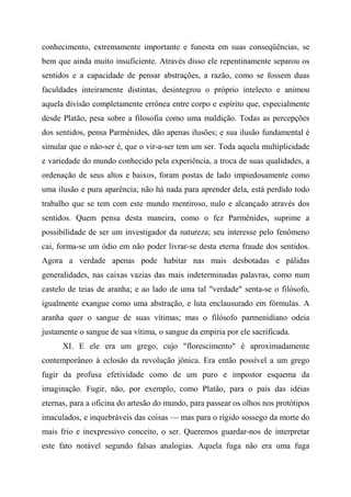 conhecimento, extremamente importante e funesta em suas conseqüências, se
bem que ainda muito insuficiente. Através disso ele repentinamente separou os
sentidos e a capacidade de pensar abstrações, a razão, como se fossem duas
faculdades inteiramente distintas, desintegrou o próprio intelecto e animou
aquela divisão completamente errônea entre corpo e espírito que, especialmente
desde Platão, pesa sobre a filosofia como uma maldição. Todas as percepções
dos sentidos, pensa Parmênides, dão apenas ilusões; e sua ilusão fundamental é
simular que o não-ser é, que o vir-a-ser tem um ser. Toda aquela multiplicidade
e variedade do mundo conhecido pela experiência, a troca de suas qualidades, a
ordenação de seus altos e baixos, foram postas de lado impiedosamente como
uma ilusão e pura aparência; não há nada para aprender dela, está perdido todo
trabalho que se tem com este mundo mentiroso, nulo e alcançado através dos
sentidos. Quem pensa desta maneira, como o fez Parmênides, suprime a
possibilidade de ser um investigador da natureza; seu interesse pelo fenômeno
cai, forma-se um ódio em não poder livrar-se desta eterna fraude dos sentidos.
Agora a verdade apenas pode habitar nas mais desbotadas e pálidas
generalidades, nas caixas vazias das mais indeterminadas palavras, como num
castelo de teias de aranha; e ao lado de uma tal "verdade" senta-se o filósofo,
igualmente exangue como uma abstração, e luta enclausurado em fórmulas. A
aranha quer o sangue de suas vítimas; mas o filósofo parmenidiano odeia
justamente o sangue de sua vítima, o sangue da empiria por ele sacrificada.
XI. E ele era um grego, cujo "florescimento" é aproximadamente
contemporâneo à eclosão da revolução jônica. Era então possível a um grego
fugir da profusa efetividade como de um puro e impostor esquema da
imaginação. Fugir, não, por exemplo, como Platão, para o país das idéias
eternas, para a oficina do artesão do mundo, para passear os olhos nos protótipos
imaculados, e inquebráveis das coisas — mas para o rígido sossego da morte do
mais frio e inexpressivo conceito, o ser. Queremos guardar-nos de interpretar
este fato notável segundo falsas analogias. Aquela fuga não era uma fuga
 