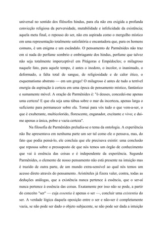 universal no sentido dos filósofos hindus, para ela não era exigida a profunda
convicção religiosa da perversidade, mutabilidade e infelicidade da existência;
aquela meta final, o repouso do ser, não era aspirada como o mergulho místico
em uma representação totalmente satisfatória e encantadora que, para os homens
comuns, é um enigma e um escândalo. O pensamento de Parmênides não traz
em si nada do perfume sombrio e embriagante dos hindus, perfume que talvez
não seja totalmente imperceptível em Pitágoras e Empédocles; o milagroso
naquele fato, para aquele tempo, é antes o inodoro, o incolor, o inanimado, o
deformado, a falta total de sangue, de religiosidade e de calor ético, o
esquematismo abstrato — em um grego! O milagroso é antes de tudo a terrível
energia da aspiração à certeza em uma época de pensamento místico, fantástico
e sumamente móvel. A oração de Parmênides é: "ó deuses, concedei-me apenas
uma certeza! E que ela seja uma tábua sobre o mar da incerteza, apenas larga o
suficiente para permanecer sobre ela. Tomai para vós tudo o que vem-a-ser, o
que é exuberante, multicolorido, florescente, enganador, excitante e vivo; e dai-
me apenas a única, pobre e vazia certeza".
Na filosofia de Parmênides preludia-se o tema da ontologia. A experiência
não lhe apresentava em nenhuma parte um ser tal como ele o pensava, mas, do
fato que podia pensá-lo, ele concluía que ele precisava existir: uma conclusão
que repousa sobre o pressuposto de que nós temos um órgão de conhecimento
que vai à essência das coisas e é independente da experiência. Segundo
Parmênides, o elemento de nosso pensamento não está presente na intuição mas
é trazido de outra parte, de um mundo extra-sensível ao qual nós temos um
acesso direto através do pensamento. Aristóteles já fizera valer, contra, todas as
deduções análogas, que a existência nunca pertence à essência, que o ser-aí
nunca pertence à essência das coisas. Exatamente por isso não se pode, a partir
do conceito "ser" — cuja essentia é apenas o ser —, concluir uma existentia do
ser. A verdade lógica daquela oposição entre o ser e não-ser é completamente
vazia, se não pode ser dado o objeto subjacente, se não pode ser dada a intuição
 