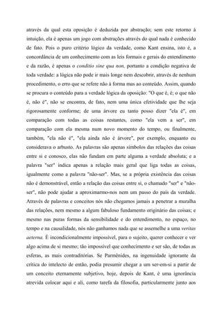 através da qual esta oposição é deduzida por abstração; sem este retorno à
intuição, ela é apenas um jogo com abstrações através do qual nada é conhecido
de fato. Pois o puro critério lógico da verdade, como Kant ensina, isto é, a
concordância de um conhecimento com as leis formais e gerais do entendimento
e da razão, é apenas o conditio sine qua non, portanto a condição negativa de
toda verdade: a lógica não pode ir mais longe nem descobrir, através de nenhum
procedimento, o erro que se refere não à forma mas ao conteúdo. Assim, quando
se procura o conteúdo para a verdade lógica da oposição: "O que é, é; o que não
é, não é", não se encontra, de fato, nem uma única efetividade que lhe seja
rigorosamente conforme; de uma árvore eu tanto posso dizer "ela é", em
comparação com todas as coisas restantes, como "ela vem a ser", em
comparação com ela mesma num novo momento do tempo, ou finalmente,
também, "ela não é", "ela ainda não é árvore", por exemplo, enquanto eu
considerava o arbusto. As palavras são apenas símbolos das relações das coisas
entre si e conosco, elas não fundam em parte alguma a verdade absoluta; e a
palavra "ser" indica apenas a relação mais geral que liga todas as coisas,
igualmente como a palavra "não-ser". Mas, se a própria existência das coisas
não é demonstrável, então a relação das coisas entre si, o chamado "ser" e "não-
ser", não pode ajudar a aproximarmo-nos nem um passo do país da verdade.
Através de palavras e conceitos nós não chegamos jamais a penetrar a muralha
das relações, nem mesmo a algum fabuloso fundamento originário das coisas; e
mesmo nas puras formas da sensibilidade e do entendimento, no espaço, no
tempo e na causalidade, nós não ganhamos nada que se assemelhe a uma veritas
aeterna. É incondicionalmente impossível, para o sujeito, querer conhecer e ver
algo acima de si mesmo; tão impossível que conhecimento e ser são, de todas as
esferas, as mais contraditórias. Se Parmênides, na ingenuidade ignorante da
crítica do intelecto de então, podia presumir chegar a um ser-em-si a partir de
um conceito eternamente subjetivo, hoje, depois de Kant, é uma ignorância
atrevida colocar aqui e ali, como tarefa da filosofia, particularmente junto aos
 
