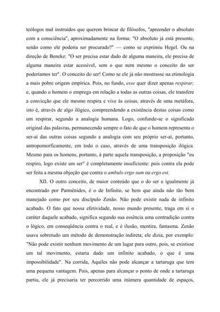 teólogos mal instruídos que querem brincar de filósofos, "apreender o absoluto
com a consciência", aproximadamente na forma: "O absoluto já está presente,
senão como ele poderia ser procurado?" — como se exprimiu Hegel. Ou na
direção de Beneke: "O ser precisa estar dado de alguma maneira, ele precisa de
alguma maneira estar acessível, sem o que nem mesmo o conceito do ser
poderíamos ter". O conceito do ser! Como se ele já não mostrasse na etimologia
a mais pobre origem empírica. Pois, no fundo, esse quer dizer apenas respirar;
e, quando o homem o emprega em relação a todas as outras coisas, ele transfere
a convicção que ele mesmo respira e vive às coisas, através de uma metáfora,
isto é, através de algo ilógico, compreendendo a existência destas coisas como
um respirar, segundo a analogia humana. Logo, confunde-se o significado
original das palavras, permanecendo sempre o fato de que o homem representa o
ser-aí das outras coisas segundo a analogia com seu próprio ser-aí, portanto,
antropomorficamente, em todo o caso, através de uma transposição ilógica.
Mesmo para os homens, portanto, à parte aquela transposição, a proposição "eu
respiro, logo existe um ser" é completamente insuficiente: pois contra ela pode
ser feita a mesma objeção que contra o ambulo ergo sum ou ergo est.
XII. O outro conceito, de maior conteúdo que o do ser e igualmente já
encontrado por Parmênides, é o de Infinito, se bem que ainda não tão bem
manejado como por seu discípulo Zenão. Não pode existir nada de infinito
acabado. O fato que nossa efetividade, nosso mundo presente, traga em si o
caráter daquele acabado, significa segundo sua essência uma contradição contra
o lógico, em conseqüência contra o real, e é ilusão, mentira, fantasma. Zenão
usava sobretudo um método de demonstração indireta; ele dizia, por exemplo:
"Não pode existir nenhum movimento de um lugar para outro, pois, se existisse
um tal movimento, estaria dado um infinito acabado, o que é uma
impossibilidade". Na corrida, Aquiles não pode alcançar a tartaruga que tem
uma pequena vantagem. Pois, apenas para alcançar o ponto de onde a tartaruga
partiu, ele já precisaria ter percorrido uma inúmera quantidade de espaços,
 