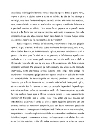 quantidade infinita; primeiramente metade daquele espaço, depois a quarta parte,
depois a oitava, a décima sexta e assim ao infinito. Se ele de fato alcança a
tartaruga, este é um fenômeno ilógico, em todo o caso, não é nem uma verdade,
nem uma realidade, nem um ser verdadeiro, mas apenas uma ilusão. Pois nunca
é possível terminar o infinito. Uma outra forma popular de expressão desta
teoria é a da flecha que está em movimento e entretanto em repouso. Em cada
momento de seu vôo ela ocupa um lugar, neste lugar ela repousa. Seria a soma
dos infinitos lugares de repouso idêntica ao movimento?
Seria o repouso, repetido infinitamente, o movimento, logo, seu próprio
oposto? Aqui, o infinito é utilizado como o solvente da efetividade; junto a ele,
ela se desfaz. Todavia, se os conceitos são rígidos, eternos e existentes — e ser e
pensar coincidem para Parmênides —, se, portanto, o infinito nunca pode estar
acabado, se o repouso nunca pode tornar-se movimento, então em verdade a
flecha não voou; ela não saiu de seu lugar e de seu repouso, não fluiu nenhum
momento temporal. Ou, expresso de outra maneira: não existe nesta chamada
efetividade, nesta efetividade apenas suposta, nem tempo nem espaço ou
movimento. Finalmente a própria flecha é apenas uma ilusão: pois ela descende
da multiplicidade, da fantasmagoria do não-uno produzida pelos sentidos.
Supondo que a flecha tivesse um ser, então ele seria imóvel, intemporal, rígido,
eterno e estaria fora de vir-a-ser — uma representação impossível! Supondo que
o movimento fosse realmente verdadeiro, então não haveria repouso, logo não
haveria nenhum lugar para a flecha, nenhum espaço — uma representação
impossível! Supondo que o tempo fosse real, então ele não poderia ser
infinitamente divisível; o tempo de que a flecha necessita consistiria em um
número limitado de momentos temporais, cada um destes momentos precisaria
ser um átomo — uma representação impossível! Todas as nossas representações,
enquanto seu conteúdo empiricamente dado, seu conteúdo extraído deste mundo
intuitivo é suposto como ventas aeterna, conduzem-nos à contradição. Se existe
o movimento absoluto, então não existe nenhum espaço; se existe o espaço
 