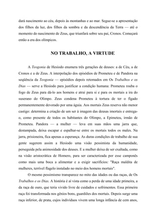 dará nascimento ao céu, depois às montanhas e ao mar. Segue-se a apresentação
dos filhos da luz, dos filhos da sombra e da descendência da Terra — até o
momento do nascimento de Zeus, que triunfará sobre seu pai, Cronos. Começará
então a era dos olímpicos.
NO TRABALHO, A VIRTUDE
A Teogonia de Hesíodo enumera três gerações de deuses: a de Céu, a de
Cronos e a de Zeus. A interpolação dos episódios de Prometeu e de Pandora na
seqüência da Teogonia — episódios depois retomados em Os Trabalhos e os
Dias — serve a Hesíodo para justificar a condição humana: Prometeu rouba o
fogo de Zeus para dá-lo aos homens e atrai para si e para os mortais a ira do
suserano do Olimpo. Zeus condena Prometeu à tortura de ter o fígado
permanentemente devorado por uma águia. Aos mortais Zeus reserva não menor
castigo: determina a criação de um ser à imagem das deusas imortais e entrega-
o, como presente de todos os habitantes do Olimpo, a Epimeteu, irmão de
Prometeu. Pandora — a mulher — leva em suas mãos uma jarra que,
destampada, deixa escapar e espalhar-se entre os mortais todos os males. Na
jarra, prisioneira, fica apenas a esperança. As duras condições de trabalho de sua
gente sugerem assim a Hesíodo uma visão pessimista da humanidade,
perseguida pela animosidade dos deuses. E a mulher deixa de ser exaltada, como
na visão aristocrática de Homero, para ser caracterizada por esse camponês
como mais uma boca a alimentar e a exigir sacrifícios: "Raça maldita de
mulheres, terrível flagelo instalado no meio dos homens mortais".
O mesmo pessimismo transparece no mito das idades ou das raças, de Os
Trabalhos e os Dias. A história é aí vista como a perda de uma idade primeira, a
da raça de ouro, que teria vivido livre de cuidados e sofrimentos. Essa primeira
raça foi transformada nos gênios bons, guardiões dos mortais. Depois surge uma
raça inferior, de prata, cujos indivíduos vivem uma longa infância de cem anos,
 