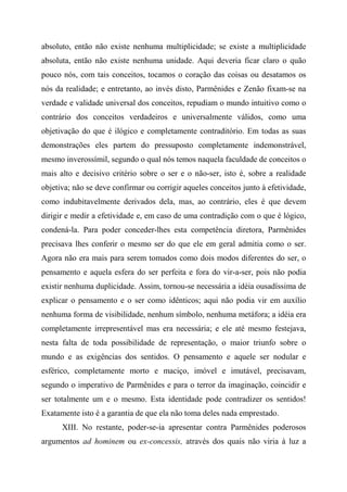 absoluto, então não existe nenhuma multiplicidade; se existe a multiplicidade
absoluta, então não existe nenhuma unidade. Aqui deveria ficar claro o quão
pouco nós, com tais conceitos, tocamos o coração das coisas ou desatamos os
nós da realidade; e entretanto, ao invés disto, Parmênides e Zenão fixam-se na
verdade e validade universal dos conceitos, repudiam o mundo intuitivo como o
contrário dos conceitos verdadeiros e universalmente válidos, como uma
objetivação do que é ilógico e completamente contraditório. Em todas as suas
demonstrações eles partem do pressuposto completamente indemonstrável,
mesmo inverossímil, segundo o qual nós temos naquela faculdade de conceitos o
mais alto e decisivo critério sobre o ser e o não-ser, isto é, sobre a realidade
objetiva; não se deve confirmar ou corrigir aqueles conceitos junto à efetividade,
como indubitavelmente derivados dela, mas, ao contrário, eles é que devem
dirigir e medir a efetividade e, em caso de uma contradição com o que é lógico,
condená-la. Para poder conceder-lhes esta competência diretora, Parmênides
precisava lhes conferir o mesmo ser do que ele em geral admitia como o ser.
Agora não era mais para serem tomados como dois modos diferentes do ser, o
pensamento e aquela esfera do ser perfeita e fora do vir-a-ser, pois não podia
existir nenhuma duplicidade. Assim, tornou-se necessária a idéia ousadíssima de
explicar o pensamento e o ser como idênticos; aqui não podia vir em auxílio
nenhuma forma de visibilidade, nenhum símbolo, nenhuma metáfora; a idéia era
completamente irrepresentável mas era necessária; e ele até mesmo festejava,
nesta falta de toda possibilidade de representação, o maior triunfo sobre o
mundo e as exigências dos sentidos. O pensamento e aquele ser nodular e
esférico, completamente morto e maciço, imóvel e imutável, precisavam,
segundo o imperativo de Parmênides e para o terror da imaginação, coincidir e
ser totalmente um e o mesmo. Esta identidade pode contradizer os sentidos!
Exatamente isto é a garantia de que ela não toma deles nada emprestado.
XIII. No restante, poder-se-ia apresentar contra Parmênides poderosos
argumentos ad hominem ou ex-concessis, através dos quais não viria à luz a
 