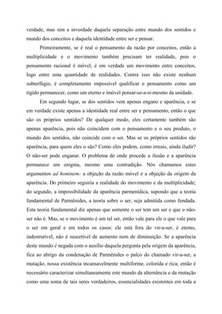 verdade, mas sim a inverdade daquela separação entre mundo dos sentidos e
mundo dos conceitos e daquela identidade entre ser e pensar.
Primeiramente, se é real o pensamento da razão por conceitos, então a
multiplicidade e o movimento também precisam ter realidade, pois o
pensamento racional é móvel, é em verdade um movimento entre conceitos,
logo entre uma quantidade de realidades. Contra isso não existe nenhum
subterfúgio, é completamente impossível qualificar o pensamento como um
rígido permanecer, como um eterno e imóvel pensar-se-a-si-mesmo da unidade.
Em segundo lugar, se dos sentidos vem apenas engano e aparência, e se
em verdade existe apenas a identidade real entre ser e pensamento, então o que
são os próprios sentidos? De qualquer modo, eles certamente também são
apenas aparência, pois não coincidem com o pensamento e o seu produto, o
mundo dos sentidos, não coincide com o ser. Mas se os próprios sentidos são
aparência, para quem eles o são? Como eles podem, como irreais, ainda iludir?
O não-ser pode enganar. O problema de onde procede a ilusão e a aparência
permanece um enigma, mesmo uma contradição. Nós chamamos estes
argumentos ad hominem: a objeção da razão móvel e a objeção da origem da
aparência. Do primeiro seguiria a realidade do movimento e da multiplicidade;
do segundo, a impossibilidade da aparência parmenídica, supondo que a teoria
fundamental de Parmênides, a teoria sobre o ser, seja admitida como fundada.
Esta teoria fundamental diz apenas que somente o ser tem um ser e que o não-
ser não é. Mas, se o movimento é um tal ser, então vale para ele o que vale para
o ser em geral e em todos os casos: ele está fora do vir-a-ser, é eterno,
indestrutível, não é suscetível de aumento nem de diminuição. Se a aparência
deste mundo é negada com o auxílio daquela pergunta pela origem da aparência,
fica ao abrigo da condenação de Parmênides o palco do chamado vir-a-ser, a
mutação, nossa existência incansavelmente multiforme, colorida e rica; então é
necessário caracterizar simultaneamente este mundo da alternância e da mutação
como uma soma de tais seres verdadeiros, essencialidades existentes em toda a
 