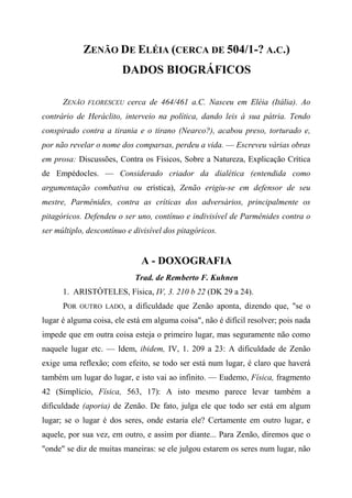 ZENÃO DE ELÉIA (CERCA DE 504/1-? A.C.)
DADOS BIOGRÁFICOS
ZENÃO FLORESCEU cerca de 464/461 a.C. Nasceu em Eléia (Itália). Ao
contrário de Heráclito, interveio na política, dando leis à sua pátria. Tendo
conspirado contra a tirania e o tirano (Nearco?), acabou preso, torturado e,
por não revelar o nome dos comparsas, perdeu a vida. — Escreveu várias obras
em prosa: Discussões, Contra os Físicos, Sobre a Natureza, Explicação Crítica
de Empédocles. — Considerado criador da dialética (entendida como
argumentação combativa ou erística), Zenão erigiu-se em defensor de seu
mestre, Parmênides, contra as críticas dos adversários, principalmente os
pitagóricos. Defendeu o ser uno, contínuo e indivisível de Parmênides contra o
ser múltiplo, descontínuo e divisível dos pitagóricos.
A - DOXOGRAFIA
Trad. de Remberto F. Kuhnen
1. ARISTÓTELES, Física, IV, 3. 210 b 22 (DK 29 a 24).
POR OUTRO LADO, a dificuldade que Zenão aponta, dizendo que, "se o
lugar é alguma coisa, ele está em alguma coisa", não é difícil resolver; pois nada
impede que em outra coisa esteja o primeiro lugar, mas seguramente não como
naquele lugar etc. — Idem, ibidem, IV, 1. 209 a 23: A dificuldade de Zenão
exige uma reflexão; com efeito, se todo ser está num lugar, é claro que haverá
também um lugar do lugar, e isto vai ao infinito. — Eudemo, Física, fragmento
42 (Simplício, Física, 563, 17): A isto mesmo parece levar também a
dificuldade (aporia) de Zenão. De fato, julga ele que todo ser está em algum
lugar; se o lugar é dos seres, onde estaria ele? Certamente em outro lugar, e
aquele, por sua vez, em outro, e assim por diante... Para Zenão, diremos que o
"onde" se diz de muitas maneiras: se ele julgou estarem os seres num lugar, não
 