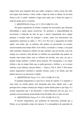 julgou bem; pois ninguém diria que saúde, coragem e outras coisas mil estão
num lugar; nem mesmo, é claro, sendo o lugar tal como se afirma. Se de outra
forma se diz "o onde", também o lugar seria onde; ora, o limite do corpo é o
onde do corpo; pois é o extremo.
2. ARISTÓTELES, Física, VI, 9. 239 b 9 (DK 29 A 25).
Há quatro argumentos de Zenão a respeito do movimento, que oferecem
dificuldades a quem queira resolvê-las. No primeiro, a impossibilidade do
movimento é deduzida do fato de que o móvel transportado deve chegar
primeiro à metade antes de alcançar o termo; sobre isso discorremos nos
argumentos anteriores (a saber, 2. 233 a 21): Por isso o argumento de Zenão
supõe, sem razão, que os infinitos não podem ser percorridos ou tocados
sucessivamente num tempo finito. Com efeito, a extensão e o tempo, e em geral
todo conteúdo, chamam-se infinito em dois sentidos, seja em divisão, seja com
relação aos extremos. Sem dúvida, os infinitos em quantidade não podem ser
tocados num tempo finito; mas os infinitos em divisão, sim, uma vez que o
próprio tempo também é infinito dessa maneira. Por conseguinte, é no tempo
infinito e não no tempo finito que se pode percorrer o infinito, e, se se tocam
infinitos, é por infinitos, não por finitos. — Tópicos, VII, 8. 160 b 7: Pois temos
muitos argumentos contrários à opinião comum, como o de Zenão, que não
admite mover-se ou atravessar o estádio.
3. ARISTÓTELES, Física, VI, 9. 239 b 14 (DK 29 A 26).
O segundo (argumento) é o que leva o nome de Aquiles. E o seguinte: o
mais lento na corrida jamais será alcançado pelo mais rápido; pois o que
persegue deve sempre começar por atingir o ponto donde partiu o que foge. E o
mesmo argumento que o da dicotomia: a única diferença está em que, se a
grandeza sucessivamente acrescentada é bem dividida, não o é mais em dois.
4. ARISTÓTELES, Física, VI, 9. 239 b 30 (DK 29 A 27).
O terceiro (argumento), que acabamos de mencionar, pretende que a
flecha, ao ser projetada, esteja em repouso. E a conseqüência da suposição de
 