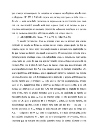 que o tempo seja composto de instantes; se se recusa esta hipótese, não há mais
o silogismo. CF. 239 b 5: Zenão comete um paralogismo: pois, se toda coisa —
diz ele — está num dado momento em repouso ou em movimento (mas nada
está em movimento) quando está num espaço igual a si mesmo, o que é
projetado está sempre no momento presente (e toda coisa num lugar a si mesmo
está no momento presente), a flecha projetada está sempre imóvel.
5. ARISTÓTELES, Física, VI, 9. 239 b 33 (DK 29 A 28).
O quarto (argumento) trata de massas iguais que se movem em sentido
contrário no estádio ao longo de outras massas iguais, umas a partir do fim do
estádio, outras do meio, com velocidades iguais; a conseqüência pretendida é a
de que metade do tempo seja igual a seu dobro. O paralogismo consiste em se
pensar que uma grandeza igual, com velocidade igual, se movimente num tempo
igual, tanto ao longo do que está em movimento como ao longo do que está em
repouso. Mas isso é falso. Sejam AA as de massas iguais que estão imóveis; BB,
as que partem do meio dos AA e são iguais a essas em número e tamanho; CC,
as que partem da extremidade, iguais àquelas em número e tamanho e de mesma
velocidade que as dos BB. Conseqüências: o primeiro B está na extremidade ao
mesmo tempo que o primeiro C, visto que se movem paralelamente. Doutro
lado, os CC percorreram todo o intervalo ao longo de todos os BB, e os BB,
metade do intervalo ao longo dos AA; por conseguinte, só metade do tempo;
com efeito, para os grupos tomados dois a dois, há igualdade do tempo de
passagem diante de cada A. Mas ao mesmo tempo os BB passaram diante de
todos os CC; pois o primeiro B e o primeiro C estão, ao mesmo tempo, em
extremidades opostas, sendo o tempo para cada um dos BB — diz ele — o
mesmo que para os CC, porque os dois passam em tempo igual ao longo dos
AA. — Simplício, 1019, 32: Este é o argumento, e o mais conveniente, como
diz Eudemo (fragmento 68), pelo fato de o paralogismo ser evidente, pois as
(massas) que se movem em sentido contrário umas às outras afastam-se com
 