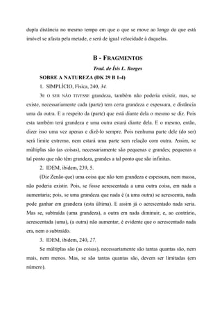 dupla distância no mesmo tempo em que o que se move ao longo do que está
imóvel se afasta pela metade, e será de igual velocidade à daquelas.
B - FRAGMENTOS
Trad. de Ísis L. Borges
SOBRE A NATUREZA (DK 29 B 1-4)
1. SIMPLÍCIO, Física, 240, 34.
3E O SER NÃO TIVESSE grandeza, também não poderia existir, mas, se
existe, necessariamente cada (parte) tem certa grandeza e espessura, e distância
uma da outra. E a respeito da (parte) que está diante dela o mesmo se diz. Pois
esta também terá grandeza e uma outra estará diante dela. E o mesmo, então,
dizer isso uma vez apenas e dizê-lo sempre. Pois nenhuma parte dele (do ser)
será limite extremo, nem estará uma parte sem relação com outra. Assim, se
múltiplas são (as coisas), necessariamente são pequenas e grandes; pequenas a
tal ponto que não têm grandeza, grandes a tal ponto que são infinitas.
2. IDEM, ibidem, 239, 5.
(Diz Zenão que) uma coisa que não tem grandeza e espessura, nem massa,
não poderia existir. Pois, se fosse acrescentada a uma outra coisa, em nada a
aumentaria; pois, se uma grandeza que nada é (a uma outra) se acrescenta, nada
pode ganhar em grandeza (esta última). E assim já o acrescentado nada seria.
Mas se, subtraída (uma grandeza), a outra em nada diminuir, e, ao contrário,
acrescentada (uma), (a outra) não aumentar, é evidente que o acrescentado nada
era, nem o subtraído.
3. IDEM, ibidem, 240, 27.
Se múltiplas são (as coisas), necessariamente são tantas quantas são, nem
mais, nem menos. Mas, se são tantas quantas são, devem ser limitadas (em
número).
 
