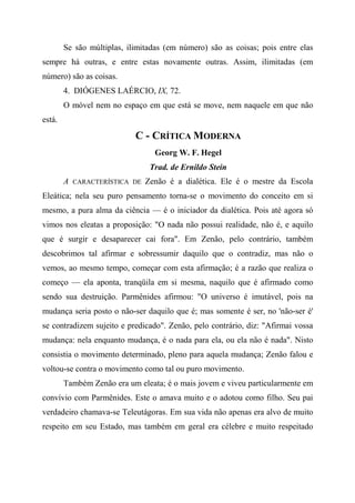 Se são múltiplas, ilimitadas (em número) são as coisas; pois entre elas
sempre há outras, e entre estas novamente outras. Assim, ilimitadas (em
número) são as coisas.
4. DIÓGENES LAÉRCIO, IX, 72.
O móvel nem no espaço em que está se move, nem naquele em que não
está.
C - CRÍTICA MODERNA
Georg W. F. Hegel
Trad. de Ernildo Stein
A CARACTERÍSTICA DE Zenão é a dialética. Ele é o mestre da Escola
Eleática; nela seu puro pensamento torna-se o movimento do conceito em si
mesmo, a pura alma da ciência — é o iniciador da dialética. Pois até agora só
vimos nos eleatas a proposição: "O nada não possui realidade, não é, e aquilo
que é surgir e desaparecer cai fora". Em Zenão, pelo contrário, também
descobrimos tal afirmar e sobressumir daquilo que o contradiz, mas não o
vemos, ao mesmo tempo, começar com esta afirmação; é a razão que realiza o
começo — ela aponta, tranqüila em si mesma, naquilo que é afirmado como
sendo sua destruição. Parmênides afirmou: "O universo é imutável, pois na
mudança seria posto o não-ser daquilo que é; mas somente é ser, no 'não-ser é'
se contradizem sujeito e predicado". Zenão, pelo contrário, diz: "Afirmai vossa
mudança: nela enquanto mudança, é o nada para ela, ou ela não é nada". Nisto
consistia o movimento determinado, pleno para aquela mudança; Zenão falou e
voltou-se contra o movimento como tal ou puro movimento.
Também Zenão era um eleata; é o mais jovem e viveu particularmente em
convívio com Parmênides. Este o amava muito e o adotou como filho. Seu pai
verdadeiro chamava-se Teleutágoras. Em sua vida não apenas era alvo de muito
respeito em seu Estado, mas também em geral era célebre e muito respeitado
 