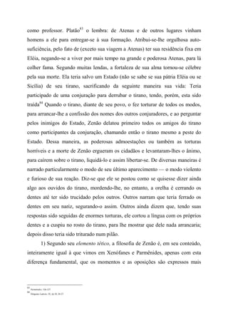 como professor. Platão83
o lembra: de Atenas e de outros lugares vinham
homens a ele para entregar-se à sua formação. Atribui-se-lhe orgulhosa auto-
suficiência, pelo fato de (exceto sua viagem a Atenas) ter sua residência fixa em
Eléia, negando-se a viver por mais tempo na grande e poderosa Atenas, para lá
colher fama. Segundo muitas lendas, a fortaleza de sua alma tornou-se célebre
pela sua morte. Ela teria salvo um Estado (não se sabe se sua pátria Eléia ou se
Sicília) de seu tirano, sacrificando da seguinte maneira sua vida: Teria
participado de uma conjuração para derrubar o tirano, tendo, porém, esta sido
traída84
Quando o tirano, diante de seu povo, o fez torturar de todos os modos,
para arrancar-lhe a confissão dos nomes dos outros conjuradores, e ao perguntar
pelos inimigos do Estado, Zenão delatou primeiro todos os amigos do tirano
como participantes da conjuração, chamando então o tirano mesmo a peste do
Estado. Dessa maneira, as poderosas admoestações ou também as torturas
horríveis e a morte de Zenão ergueram os cidadãos e levantaram-lhes o ânimo,
para caírem sobre o tirano, liquidá-lo e assim libertar-se. De diversas maneiras é
narrado particularmente o modo de seu último aparecimento — o modo violento
e furioso de sua reação. Diz-se que ele se postou como se quisesse dizer ainda
algo aos ouvidos do tirano, mordendo-lhe, no entanto, a orelha é cerrando os
dentes até ter sido trucidado pelos outros. Outros narram que teria ferrado os
dentes em seu nariz, segurando-o assim. Outros ainda dizem que, tendo suas
respostas sido seguidas de enormes torturas, ele cortou a língua com os próprios
dentes e a cuspiu no rosto do tirano, para lhe mostrar que dele nada arrancaria;
depois disso teria sido triturado num pilão.
1) Segundo seu elemento tético, a filosofia de Zenão é, em seu conteúdo,
inteiramente igual à que vimos em Xenófanes e Parmênides, apenas com esta
diferença fundamental, que os momentos e as oposições são expressos mais
83
Parmênides, 126-127.
84
Diógenes Laércio, IX, §§ 28, 26-27.
 